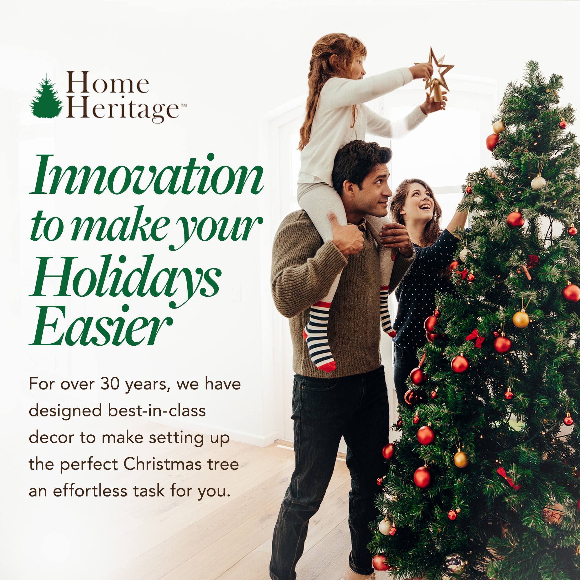 Home Heritage™  
Innovation to make your Holidays Easier  

For over 30 years, we have designed best-in-class decor to make setting up the perfect Christmas tree an effortless task for you.