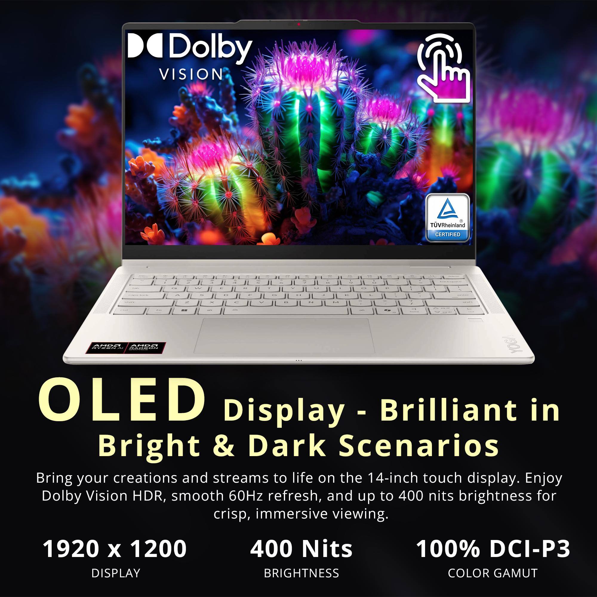 Dolby VISION  
TUVRheinland CERTIFIED  

OLED Display - Brilliant in Bright & Dark Scenarios  
Bring your creations and streams to life on the 14-inch touch display. Enjoy Dolby Vision HDR, smooth 60Hz refresh, and up to 400 nits brightness for crisp, immersive viewing.  

1920 x 1200 DISPLAY  
400 Nits BRIGHTNESS  
100% DCI-P3 COLOR GAMUT