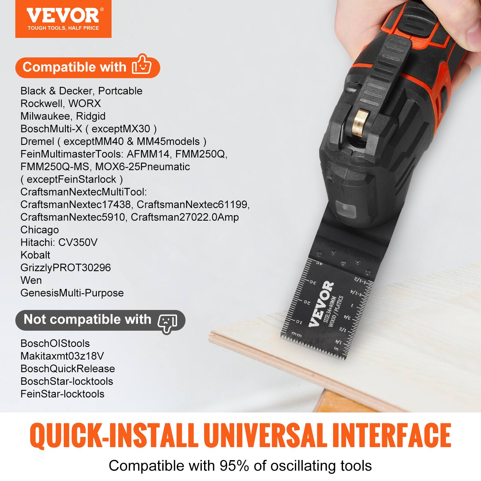VEVOR TOUGH TOOLS, HALF PRICE

Compatible with:
- Black & Decker
- Portcable
- Rockwell
- WORX
- Milwaukee
- Ridgid
- BoschMulti-X (except MX30)
- Dremel (except MM40 & MM45 models)
- FeinMultimasterTools: AFMM14, FMM250Q, FMM250Q-MS, MOX6-25Pneumatic (except FeinStarlock)
- CraftsmanNextecMultiTool: CraftsmanNextec17438, CraftsmanNextec61199, CraftsmanNextec5910, Craftsman27022.0Amp
- Chicago
- Hitachi: CV350V
- Kobalt
- GrizzlyPROT30296
- Wen
- GenesisMulti-Purpose

Not compatible with:
- BoschOlStools
- Makitaxmt03z18V
- BoschQuickRelease
- BoschStar-locktools
- FeinStar-locktools

QUICK-INSTALL UNIVERSAL INTERFACE
Compatible with 95% of oscillating tools