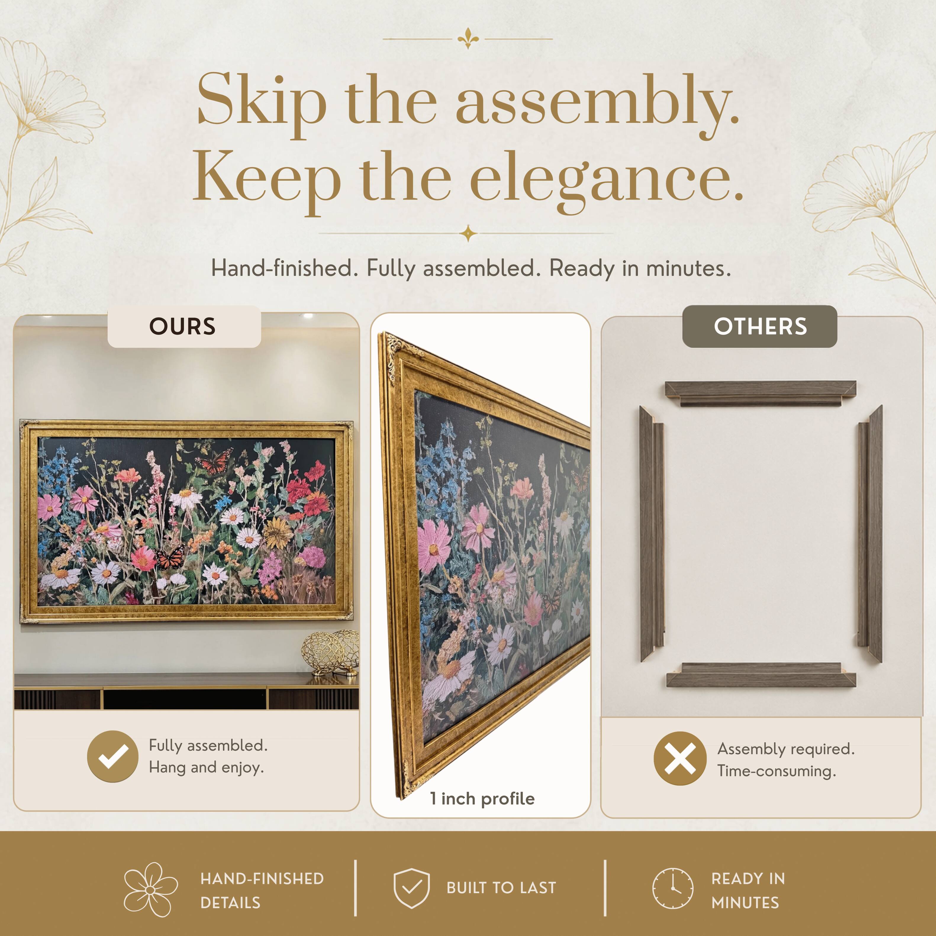 Skip the assembly. Keep the elegance.  
Hand-finished. Fully assembled. Ready in minutes.  

OURS  
Fully assembled.  
Hang and enjoy.  

OTHERS  
Assembly required.  
Time-consuming.  

1 inch profile  

HAND-FINISHED DETAILS  
BUILT TO LAST  
READY IN MINUTES
