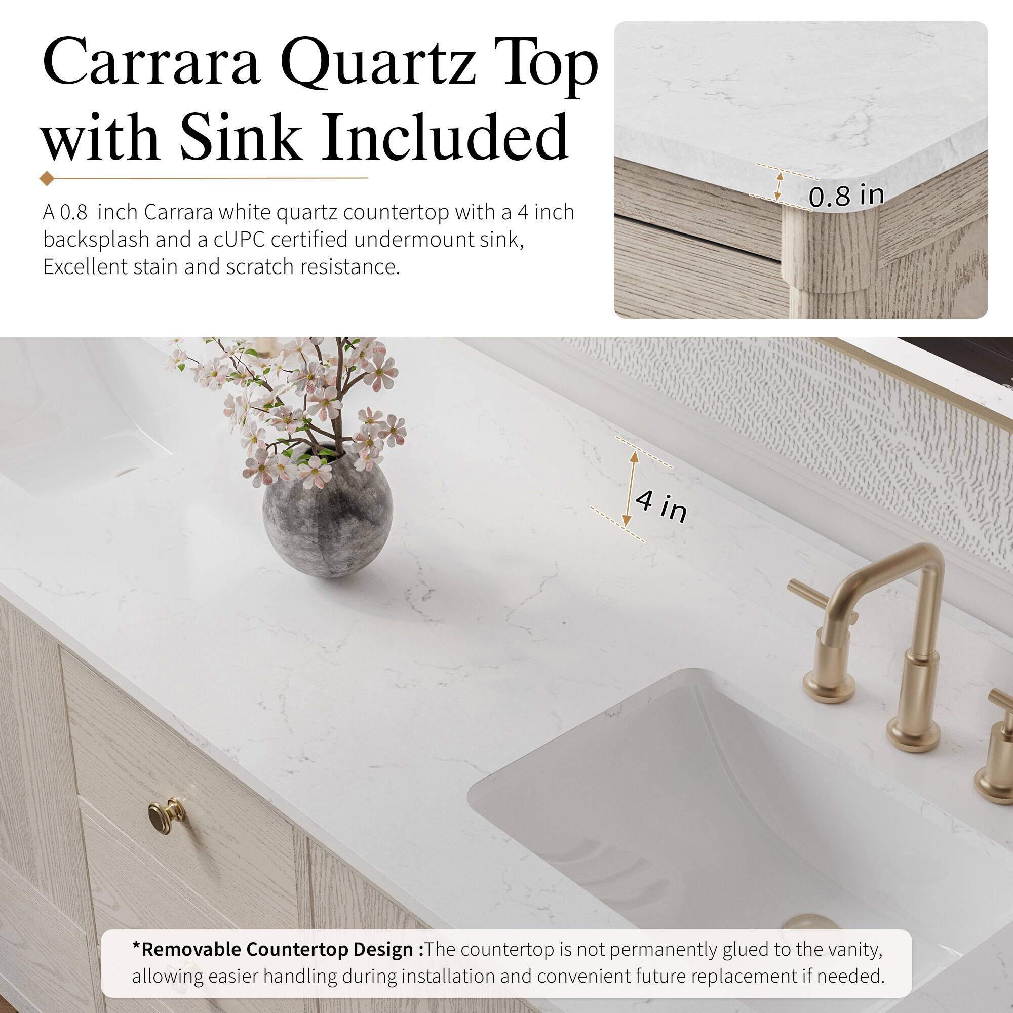 Carrara Quartz Top with Sink Included

A 0.8 inch Carrara white quartz countertop with a 4 inch backsplash and a CUPC certified undermount sink, Excellent stain and scratch resistance.

*Removable Countertop Design: The countertop is not permanently glued to the vanity, allowing easier handling during installation and convenient future replacement if needed.