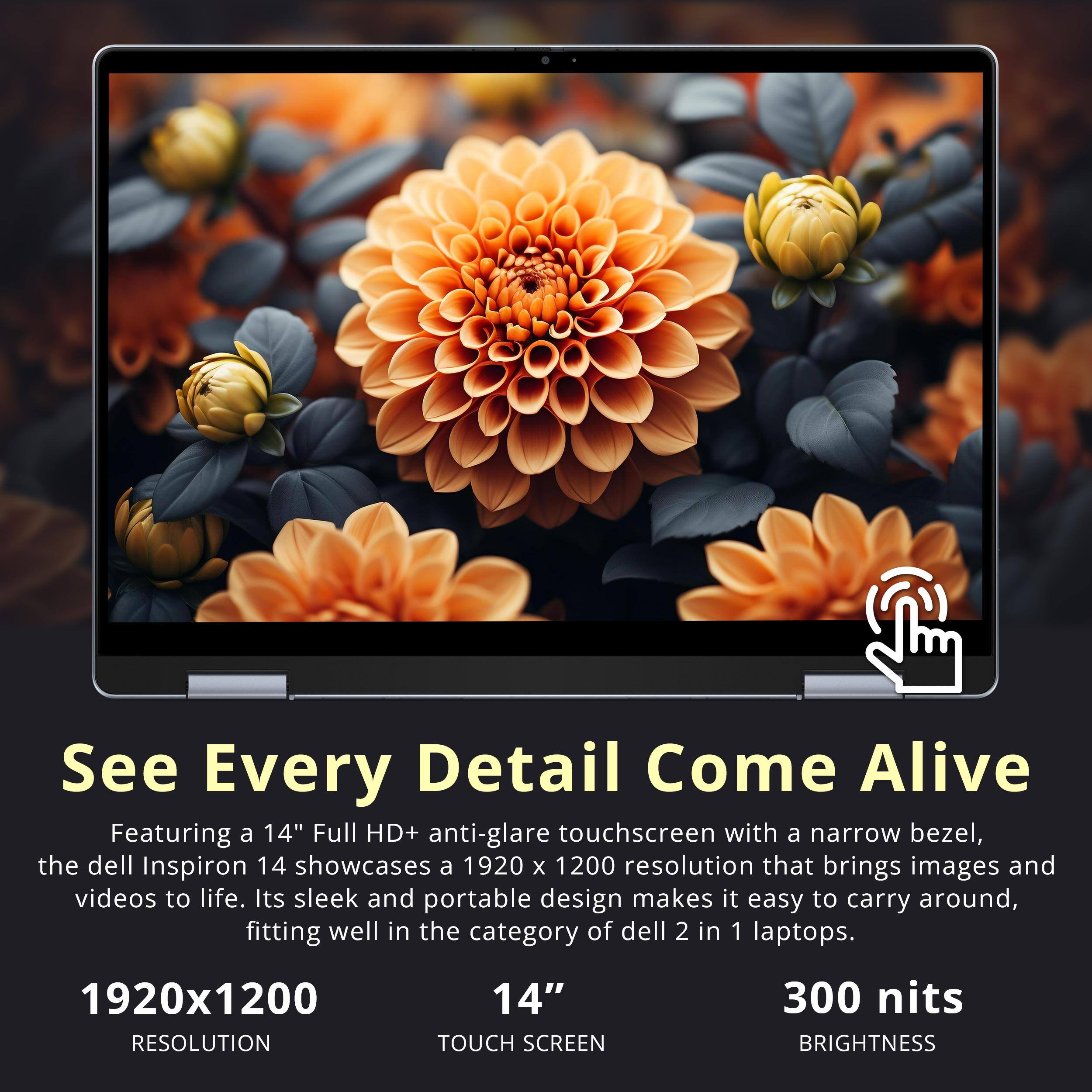 See Every Detail Come Alive

Featuring a 14" Full HD+ anti-glare touchscreen with a narrow bezel, the Dell Inspiron 14 showcases a 1920 x 1200 resolution that brings images and videos to life. Its sleek and portable design makes it easy to carry around, fitting well in the category of Dell 2 in 1 laptops.

1920x1200 RESOLUTION  
14" TOUCH SCREEN  
300 nits BRIGHTNESS