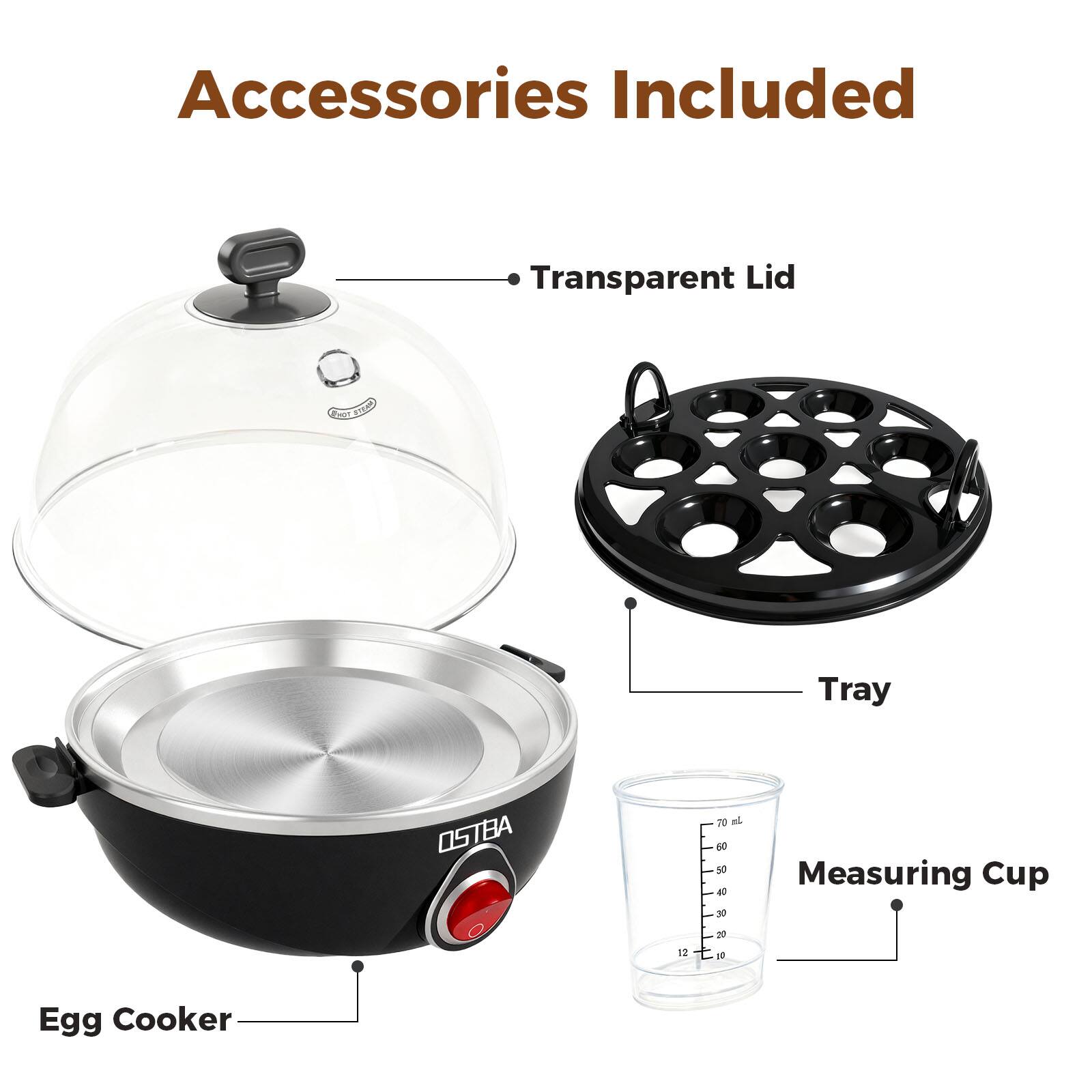 Accessories Included

- Transparent Lid
- Tray
- Measuring Cup
- Egg Cooker