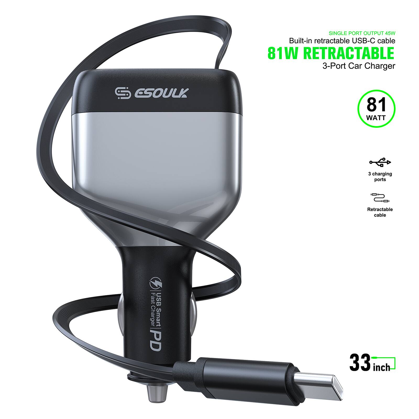SINGLE PORT OUTPUT 45W  
Built-in retractable USB-C cable  
81W RETRACTABLE  
3-Port Car Charger  
ESOULK  
81 WATT  
3 charging ports  
Retractable cable  
Fast USB Charger  
Smart PD  
33 inch