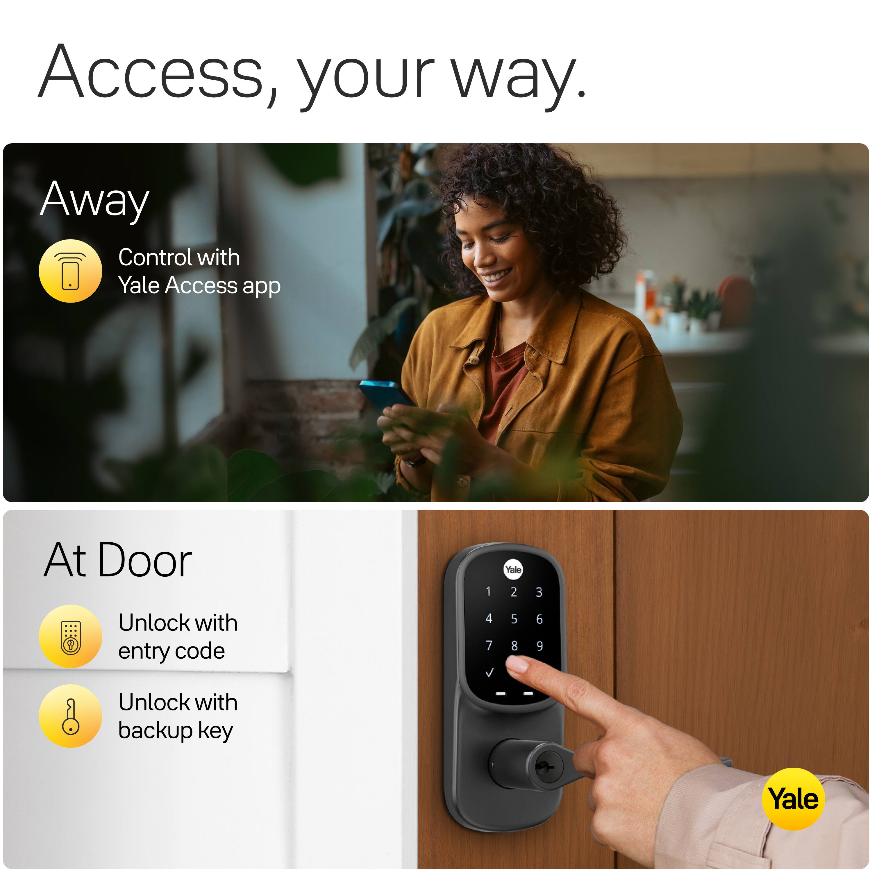Access, your way.

Away
Control with Yale Access app

At Door
Unlock with entry code
Unlock with backup key