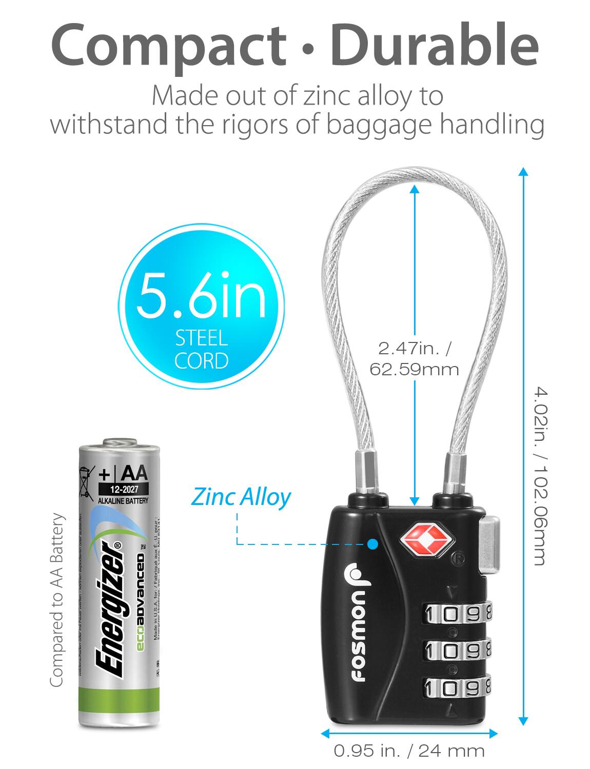 Compact Durable Made out of zinc alloy to withstand the rigors of baggage handling

5.6in STEEL CORD

Battery AA to Compared

12-2027 ALKALINE BATTERY

Zinc Alloy

2.47in. / 62.59mm

0.95 in. / 24 mm

4.02in. / 102.06mm