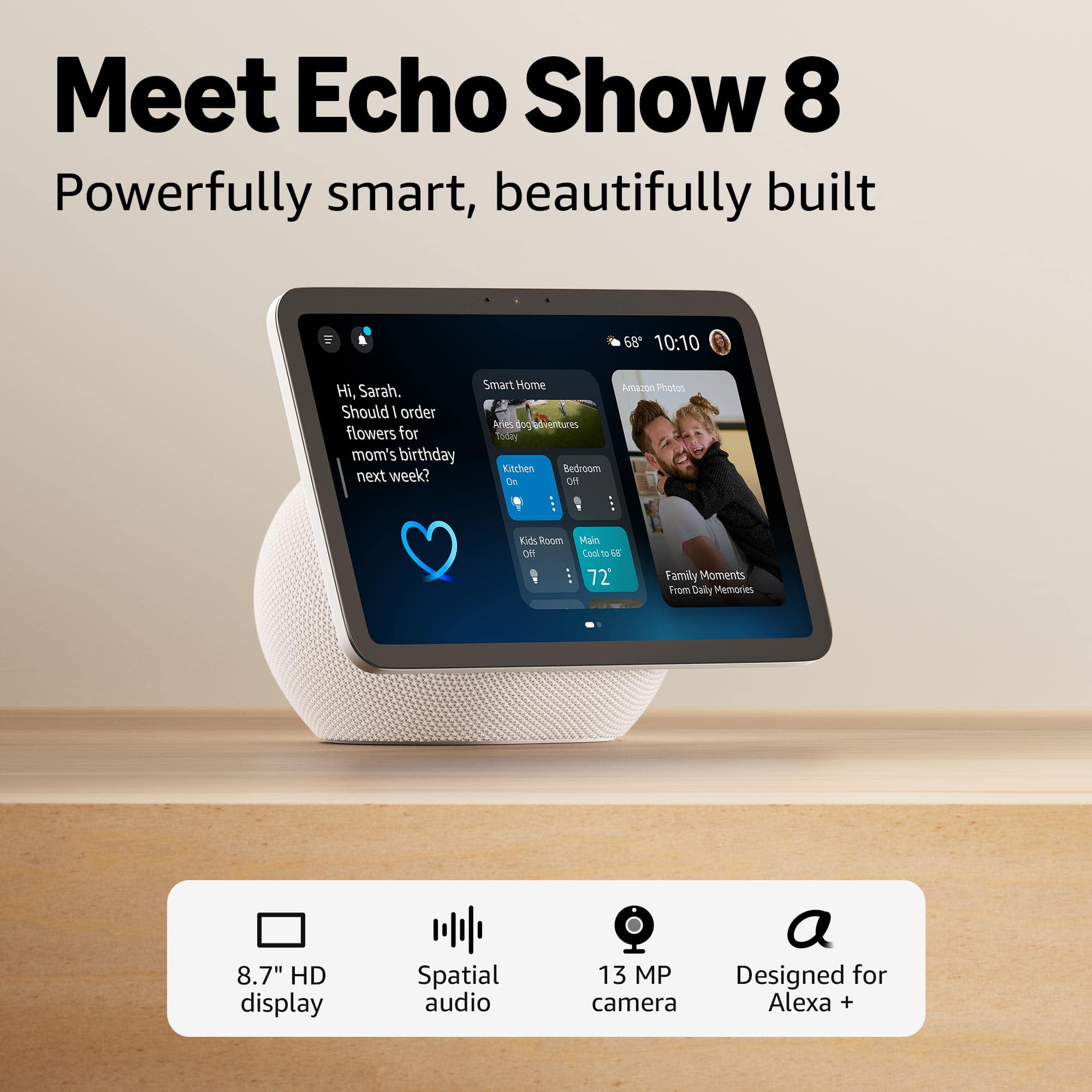 Meet Echo Show 8
Powerfully smart, beautifully built
Hi, Sarah. Should I order flowers for mom's birthday next week?
Smart Home
Amazon Photos
Family Moments From Daily Memories
8.7" HD display
Spatial audio
13 MP camera
Designed for Alexa +