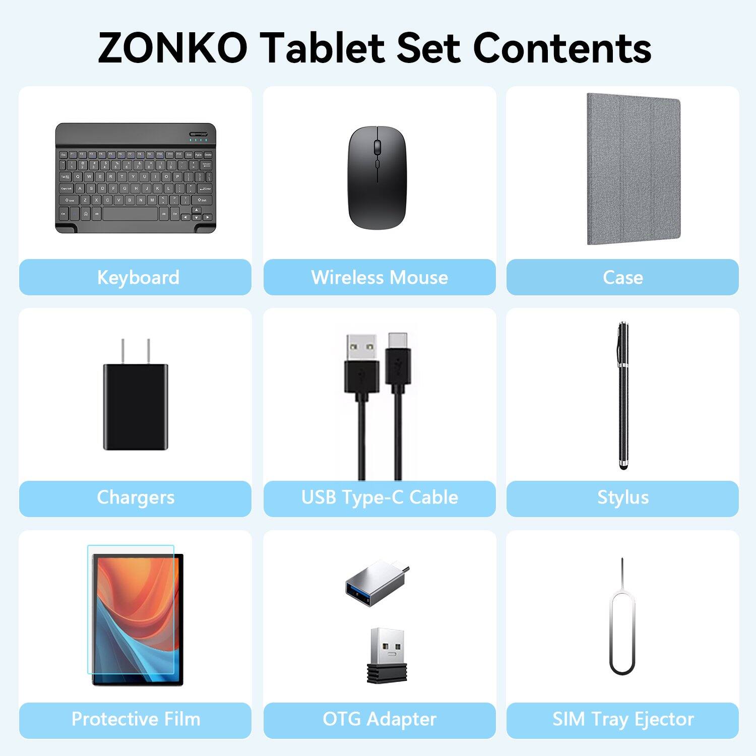 ZONKO Tablet Set Contents

1. Keyboard
2. Wireless Mouse
3. Case
4. Chargers
5. USB Type-C Cable
6. Stylus
7. Protective Film
8. OTG Adapter
9. SIM Tray Ejector