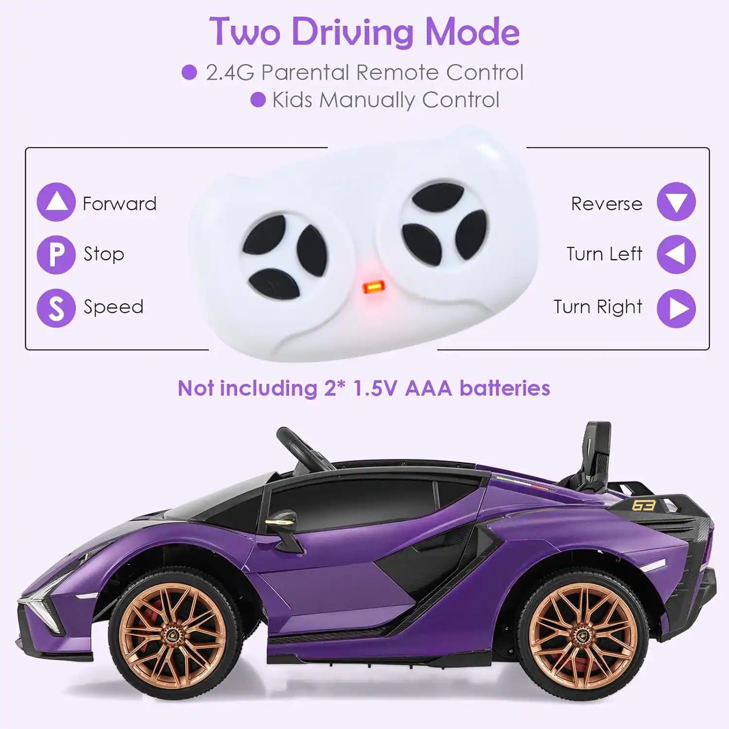 Two Driving Mode  
- 2.4G Parental Remote Control  
- Kids Manually Control  

Forward  
Stop  
Speed  

Reverse  
Turn Left  
Turn Right  

Not including 2* 1.5V AAA batteries