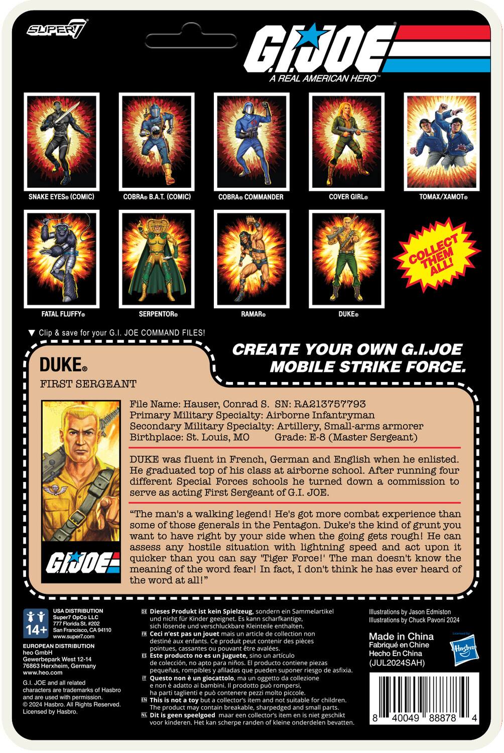 G.I. JOE: Real American Hero (Comic)  
Cobra (Comic)  
Cobra Commander  
Tomax/Xamot  
Fluffy  
Serpentor  
Ramar Command Files!  
Duke: First Sergeant  
Create Your Own G.I. Joe Mobile Strike Force.  

File Name: Hauser, Conrad  
RA213757793  
Primary Military Specialty: Airborne Infantryman  
Secondary Military Specialty: Artillery, Small-arms armorer  
Birthplace: St. Louis, MO  
Grade: Master Sergeant  

Duke was fluent in French, German, and English when he enlisted. He graduated top of his class at airborne school. After running four different Special Forces schools, he turned down a commission to serve as acting First Sergeant of G.I. JOE.  

"The man's a walking legend! He's got more combat experience than some of those generals in the Pentagon. Duke's that kind of grunt you want to have right by your side when the going gets rough! He can assess any hostile situation with lightning speed and act upon it quicker than you can say 'Tiger Force!' The man doesn't know the meaning of the word fear! In fact, I don't think he's ever heard of it at all!"  

Distribution: 14+  
www.supe... (URL cut off)  

Illustrations by Jason Edmiston and Chuck Povinelli 2004  
Made in China  

Barcodes and other details are present on the packaging.