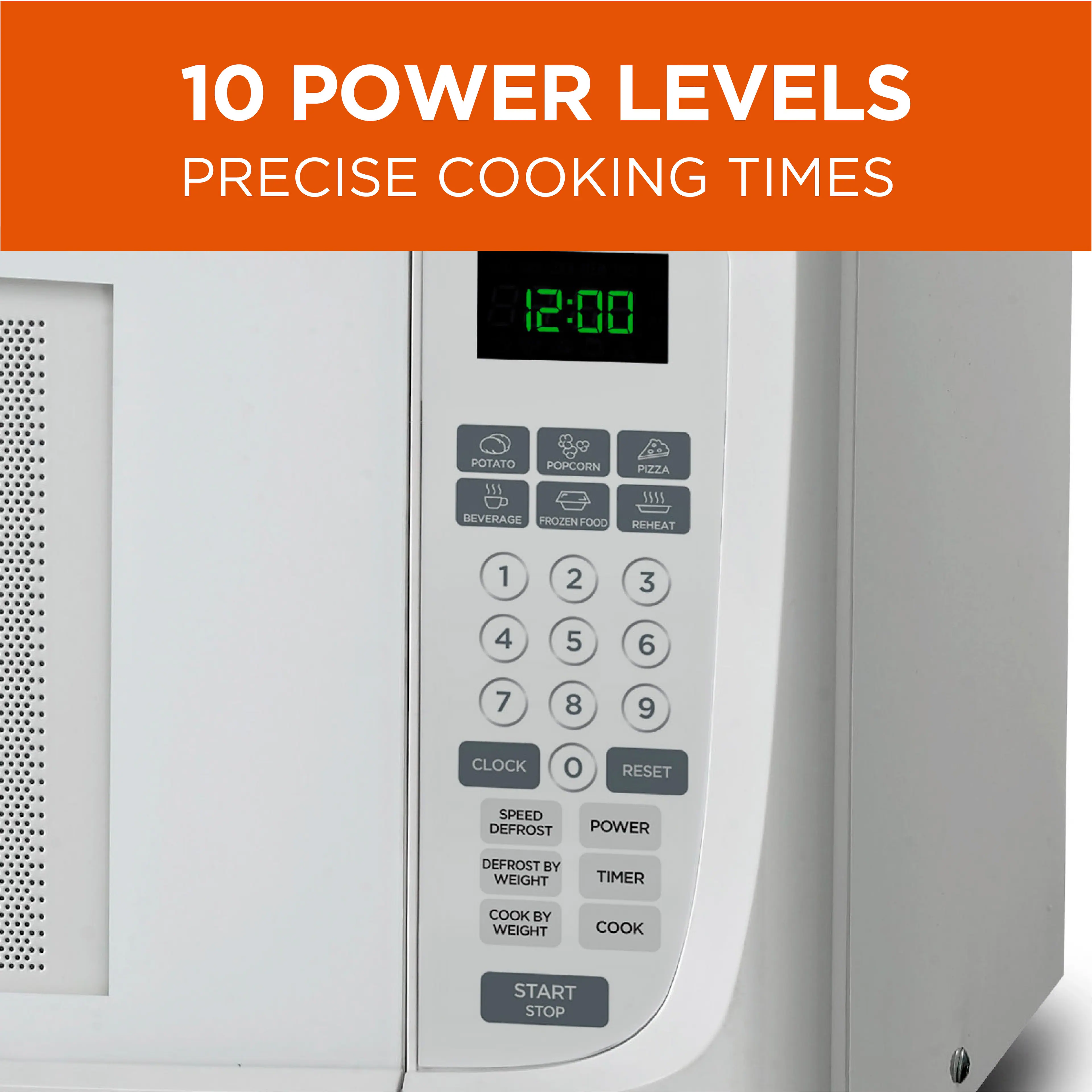 10 POWER LEVELS PRECISE COOKING TIMES

12:00
POTATO
POPCORN
BEVERAGE
FROZEN FOOD
PIZZA
REHEAT
1 2 3 4 5 6 7 8 9
CLOCK
RESET
SPEED
DEFROST
POWER
DEFROST BY WEIGHT
TIMER
COOK BY WEIGHT
COOK
START
STOP