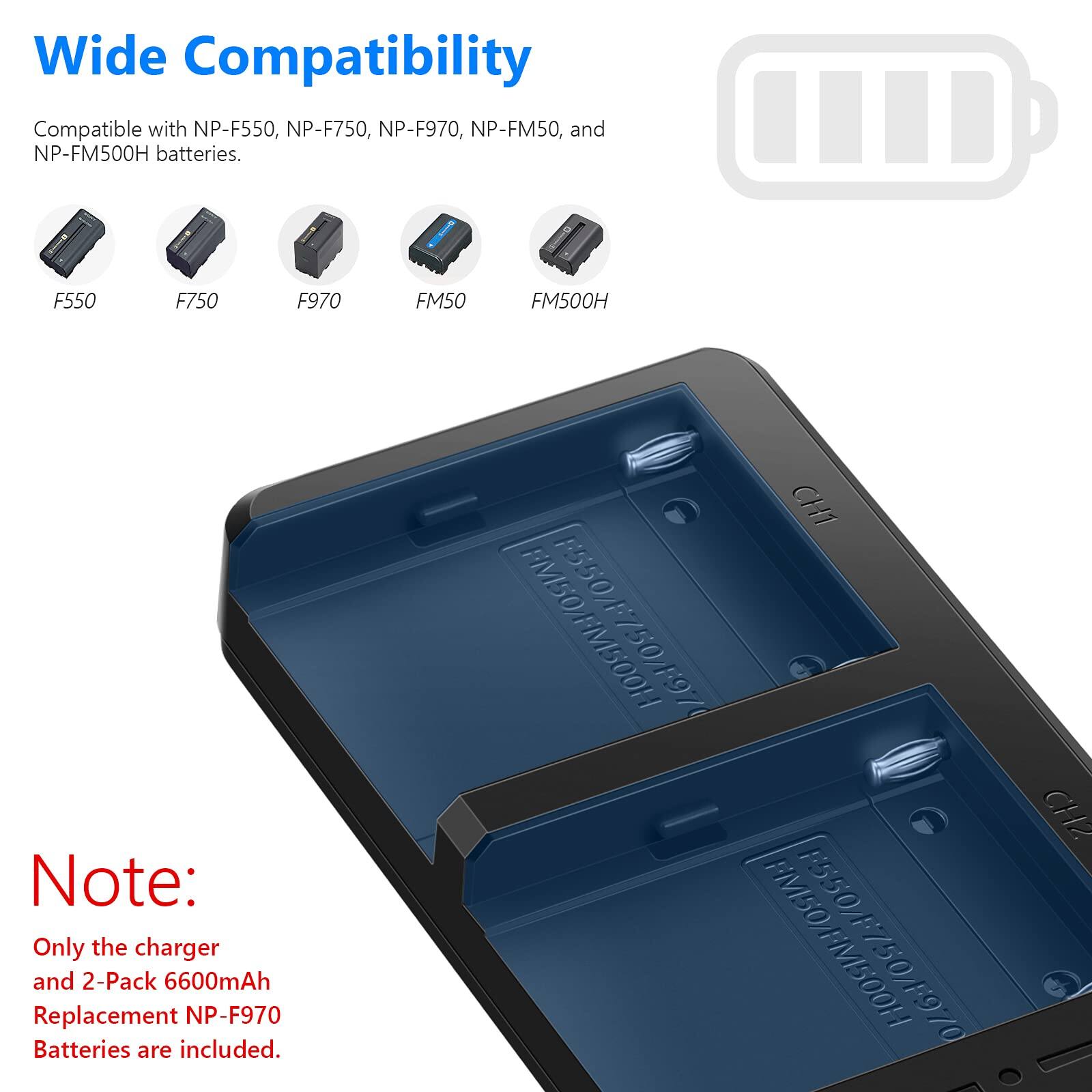 Wide Compatibility  
Compatible with NP-F550, NP-F750, NP-F970, NP-FM50, and NP-FM500H batteries.  
F550 F750 F970 FM50 FM500H  

Note: Only the charger and 2-Pack 6600mAh Replacement NP-F970 Batteries are included.  

CH1 F550 FM50/FM500H 26V0SZ: M50/FM500H 70  
CH2
