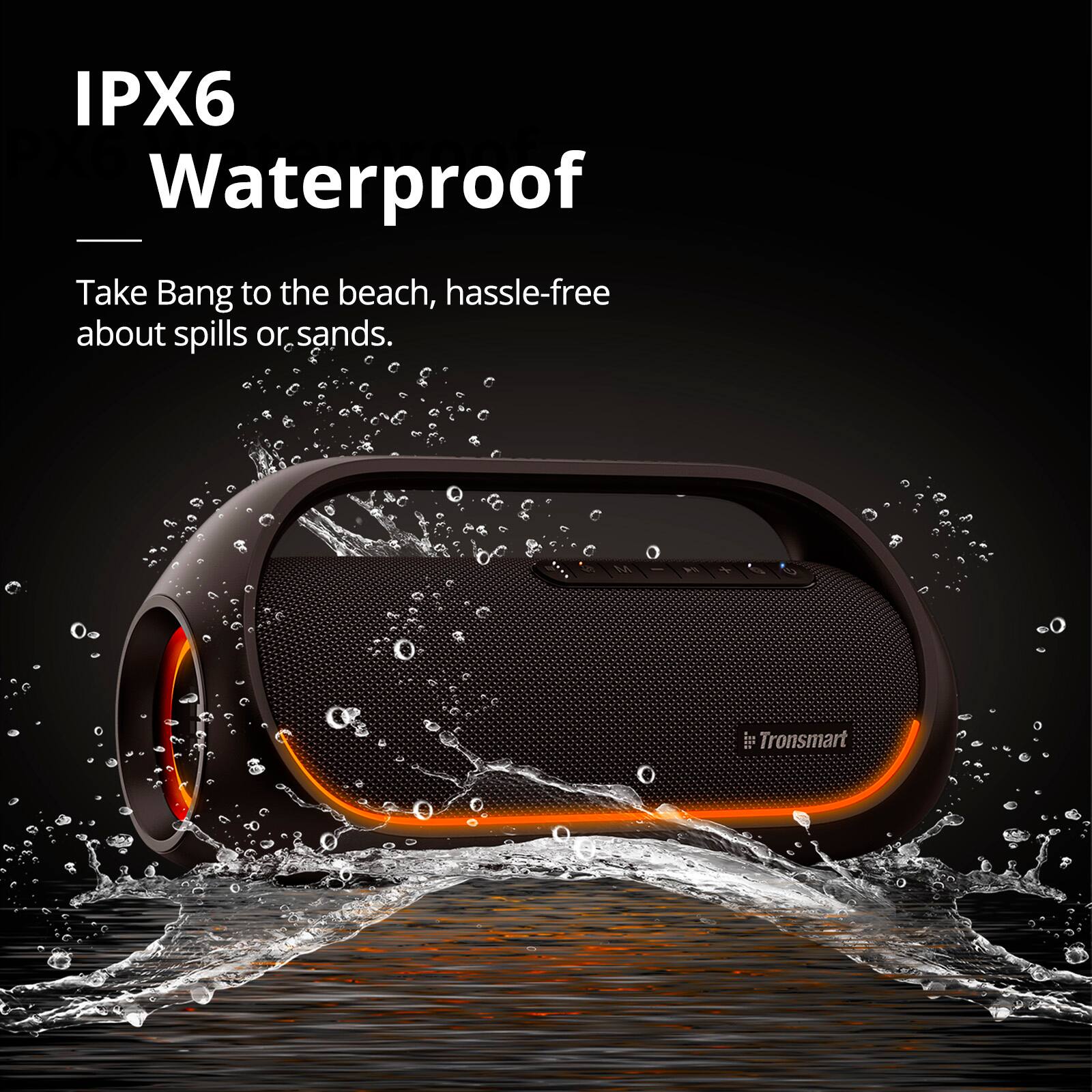 IPX6 Waterproof Take Bang to the beach, hassle-free about spills or sands. Tronsmart.