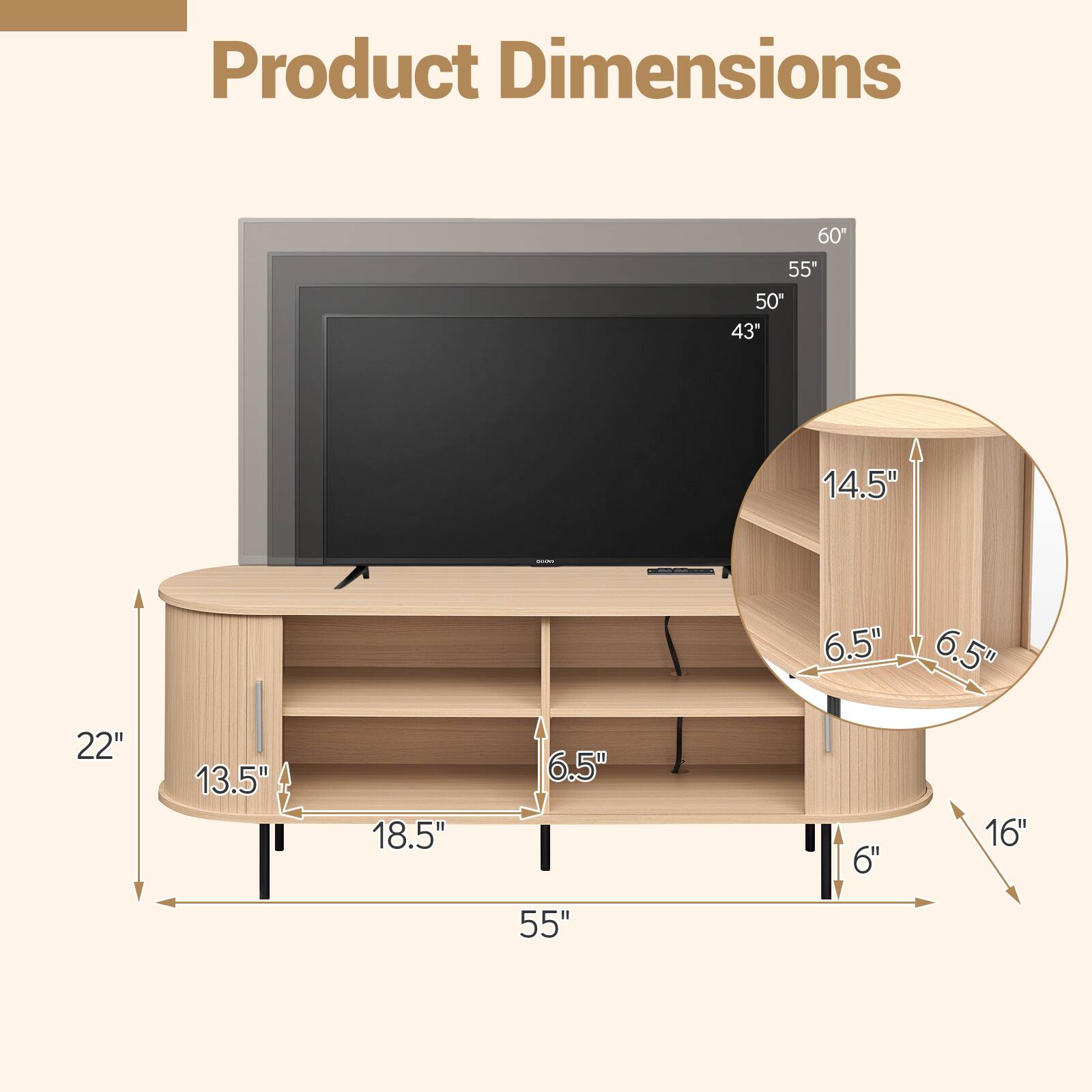 Product Dimensions

60"
55"
50"
43"
14.5"
22"
13.5"
18.5"
6.5"
6.5"
6.5"
16"
6"
55"