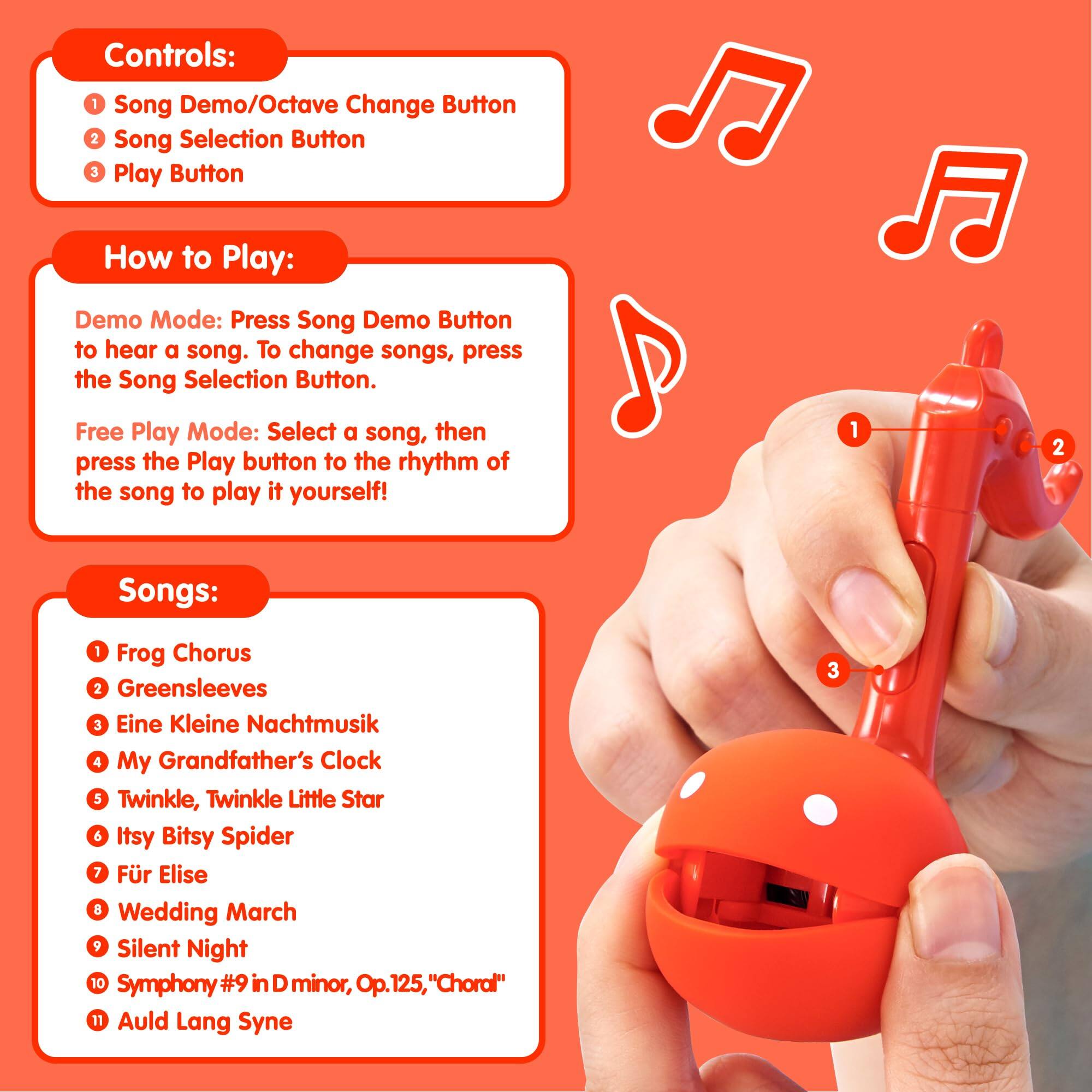 Controls:  
1. Song Demo/Octave Change Button  
2. Song Selection Button  
3. Play Button  

How to Play:  
Demo Mode: Press the Song Demo Button to hear a song. To change songs, press the Song Selection Button.  

Free Play Mode: Select a song, then press the Play button to the rhythm of the song to play it yourself!  

Songs:  
1. Frog Chorus  
2. Greensleeves  
3. Eine Kleine Nachtmusik  
4. My Grandfather's Clock  
5. Twinkle, Twinkle Little Star  
6. Itsy Bitsy Spider  
7. Für Elise  
8. Wedding March  
9. Silent Night  
10. Symphony #9 in D minor, Op. 125, "Choral"  
11. Auld Lang Syne