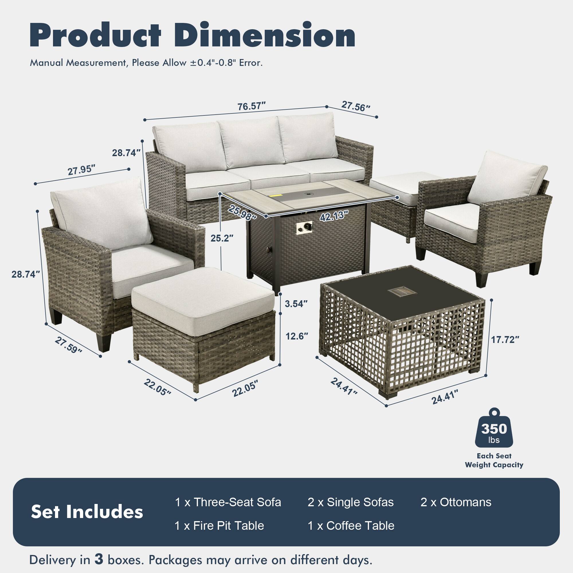 Product Dimension  
Manual Measurement, Please Allow ±0.4"-0.8" Error.  

76.57"  
27.56"  
28.74"  
27.95"  
25.98"  
25.2"  
42.13"  
28.74"  
3.54"  
27.59"  
22.05"  
22.05"  
12.6"  
24.41"  
24.41"  
17.72"  

Each Seat Weight Capacity: 350 lbs  

Set Includes:  
1 x Three-Seat Sofa  
1 x Fire Pit Table  
2 x Single Sofas  
1 x Coffee Table  
2 x Ottomans  

Delivery in 3 boxes. Packages may arrive on different days.