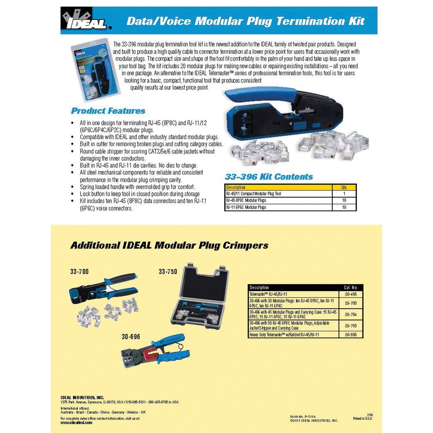 IDEAL Data/Voice Modular Plug Termination Kit 33-396 is the newest addition to the IDEAL family of twisted pair products. Designed to produce high-quality cable connector terminations at a lower price point for users who occasionally work with modular plugs, this tool is compact and fits comfortably in the palm of your hand and takes up less space in your bag. It includes modular plugs, making it ideal for making new cables or repairing existing installations. It is an alternative to the IDEAL Telemaster series of professional termination tools, this tool is for users looking for a basic, compact, functional tool for making new cables or repairing existing installations—all you need is a tool for consistent quality results at our lowest price point.

Product Features:
- All in one design for terminating RJ-45 (8P8C) and RJ-11/12 (3P/4P/6P/8P) modular plugs.
- Compatible with IDEAL and other industry standard modular plugs.
- Built in cutter for removing broken plugs and stripping category cables.
- Round cable stripper for scoring CAT3/5e/6 cable jackets without damaging the inner conductors.
- Built in RJ-45 and RJ-11 die cavities. No