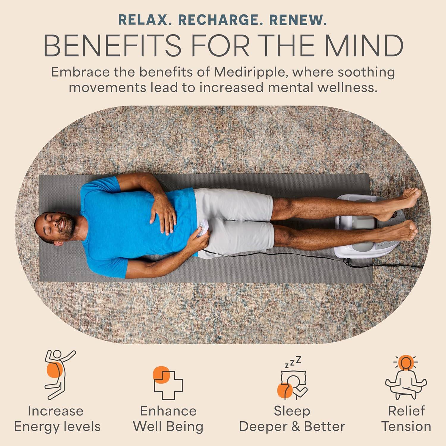 RELAX. RECHARGE. RENEW.

BENEFITS FOR THE MIND

Embrace the benefits of Mediripple, where soothing movements lead to increased mental wellness.

- Increase Energy levels
- Enhance Well Being
- Sleep Deeper & Better
- Relief Tension