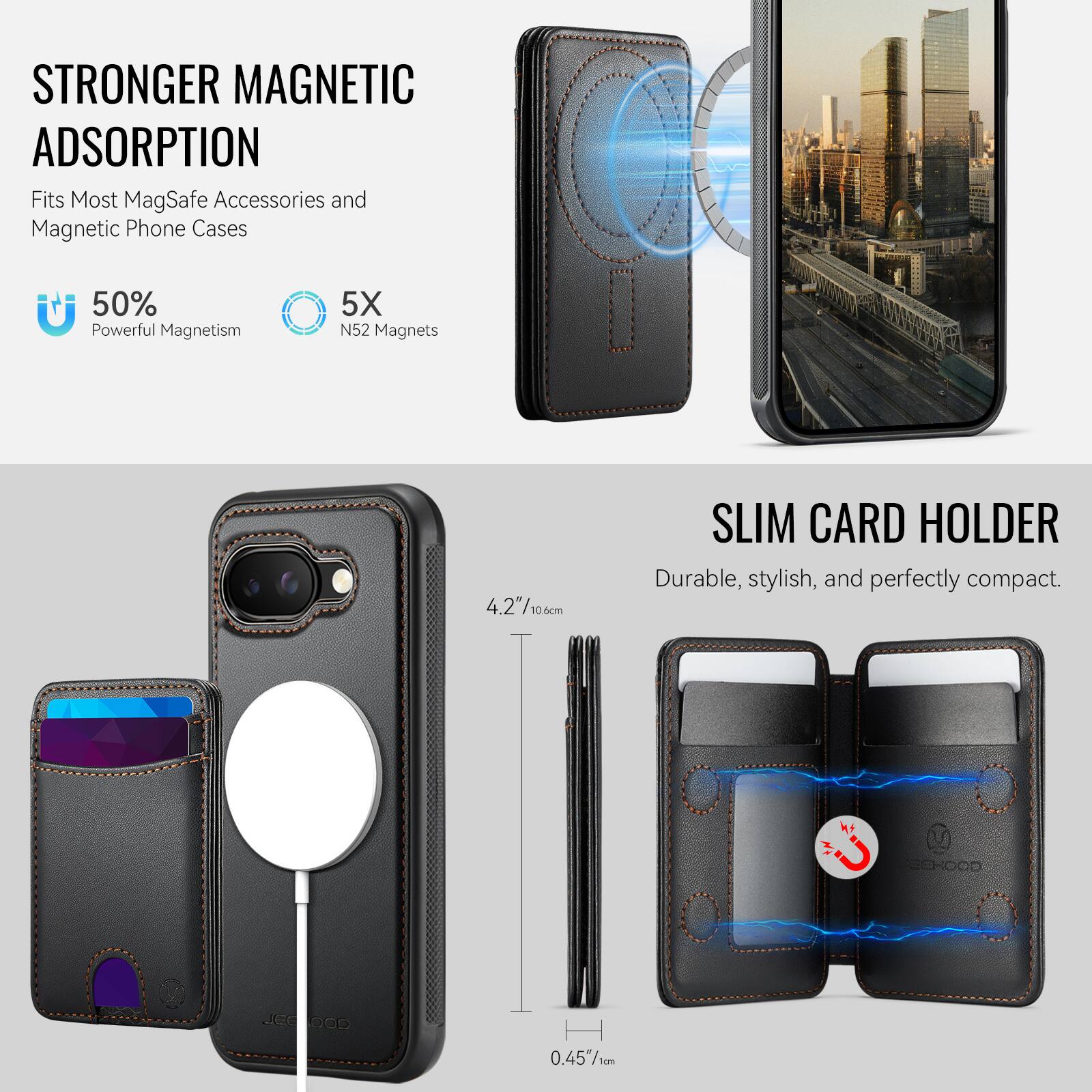 STRONGER MAGNETIC ADSORPTION  
Fits Most MagSafe Accessories and Magnetic Phone Cases  
50% Powerful Magnetism  
5X N52 Magnets  

SLIM CARD HOLDER  
Durable, stylish, and perfectly compact.  

4.2"/10.6cm  
0.45"/1cm  

COHOOD JCE GO5