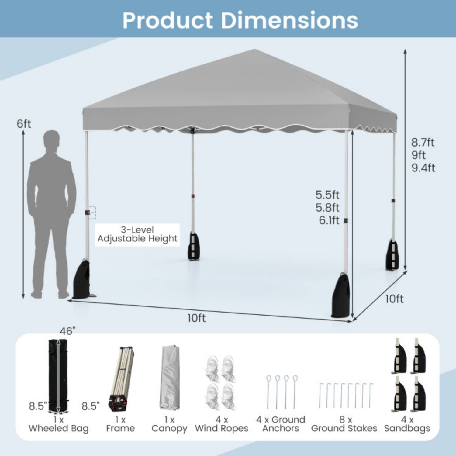 Product Dimensions

- 6ft
- 8.7ft
- 9ft
- 9.4ft
- 3-Level Adjustable Height: 5.5ft, 5.8ft, 6.1ft
- 10ft
- 46"
- 8.5"
- 8.5"
- 1 x Wheeled Bag
- 1 x Frame
- 1 x Canopy
- 4 x Wind Ropes
- 4 x Ground Anchors
- 8 x Ground Stakes
- 4 x Sandbags