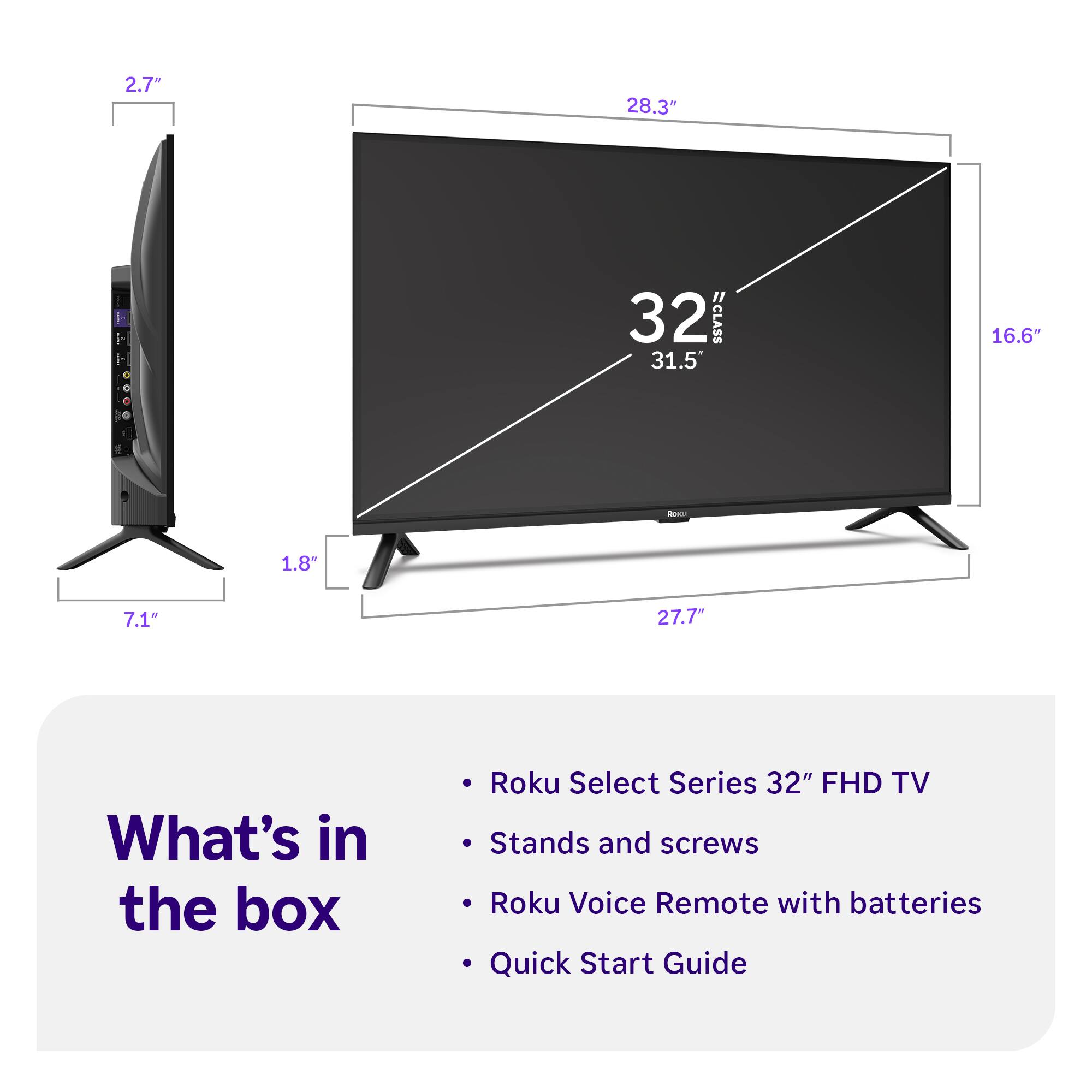 2.7" 28.3" H- F : . 32 CLASS 31.5 16.6" - 1.8" 7.1" 27.7" What's in the box Roku Select Series 32" FHD TV Stands and screws Roku Voice Remote with batteries Quick Start Guide