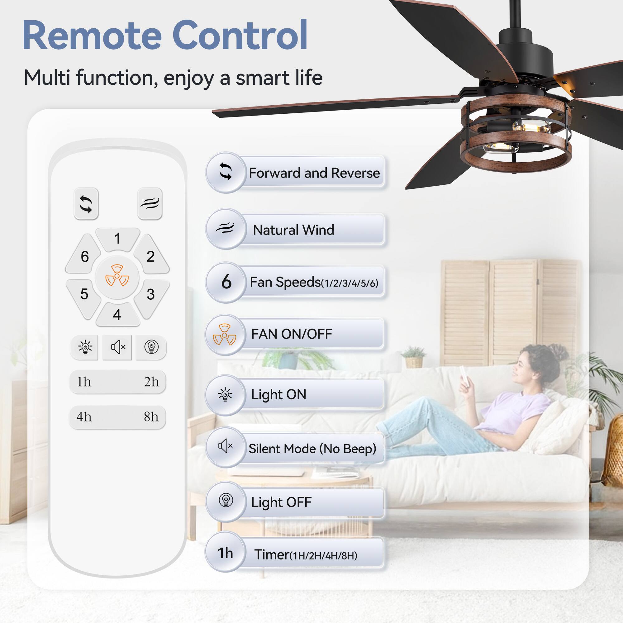 Remote Control
Multi function, enjoy a smart life
Forward and Reverse
6 5 1 4 2 3
Natural Wind
Fan Speeds(1/2/3/4/5/6)
FAN ON/OFF
1h 4h 2h 8h
Light ON
Silent Mode (No Beep)
Light OFF
1h
Timer(1H/2H/4H/8H)