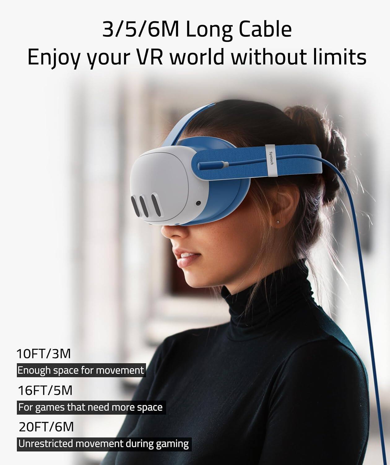3/5/6M Long Cable  
Enjoy your VR world without limits  

10FT/3M  
Enough space for movement  

16FT/5M  
For games that need more space  

20FT/6M  
Unrestricted movement during gaming