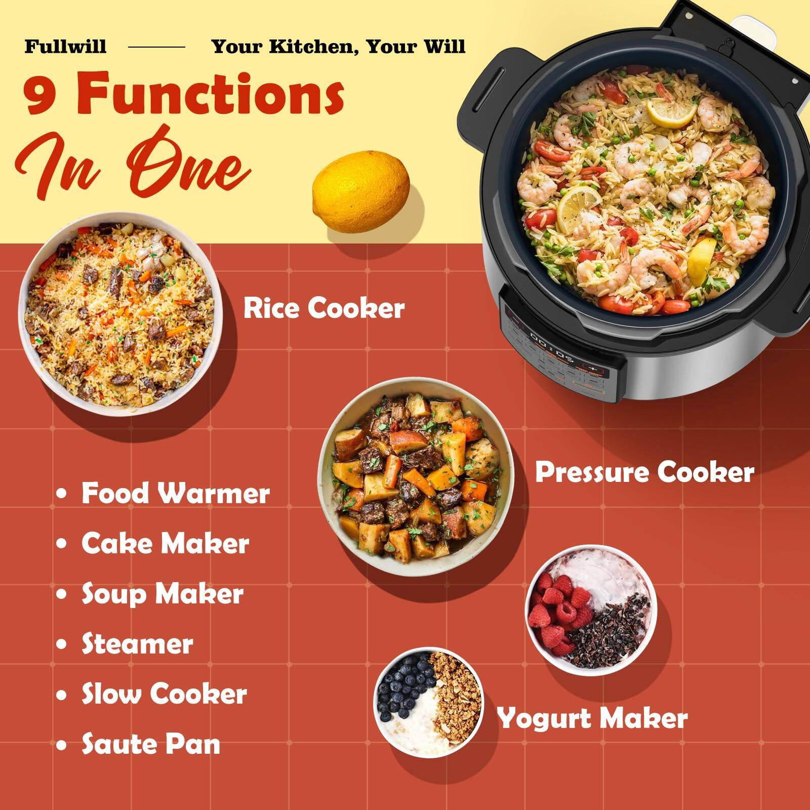 Fullwill  
Your Kitchen, Your Will  

9 Functions In One  

- Rice Cooker  
- Pressure Cooker  
- Food Warmer  
- Cake Maker  
- Soup Maker  
- Steamer  
- Slow Cooker  
- Saute Pan  
- Yogurt Maker