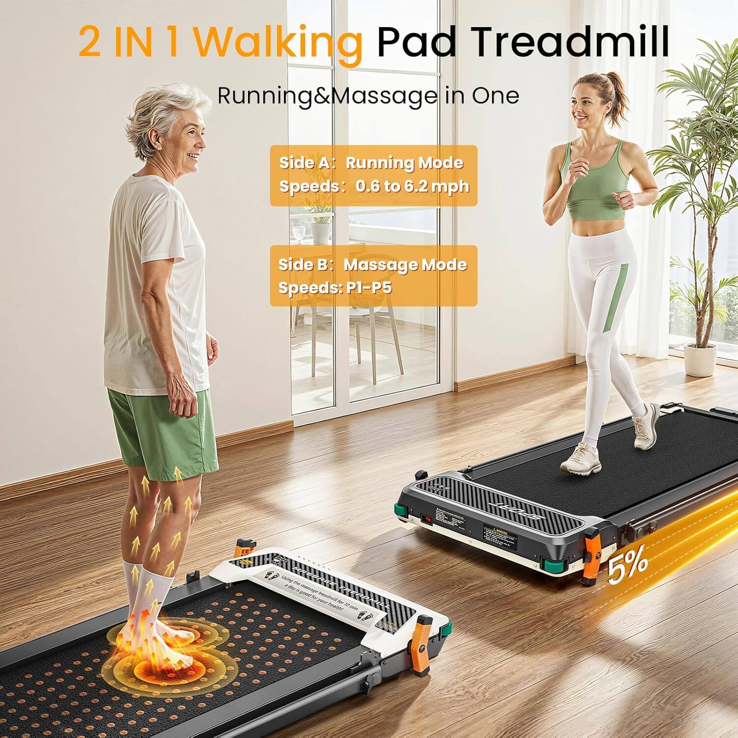 2 IN 1 Walking Pad Treadmill  
Running & Massage in One  

Side A: Running Mode  
Speeds: 0.6 to 6.2 mph  

Side B: Massage Mode  
Speeds: P1-P5  

5%