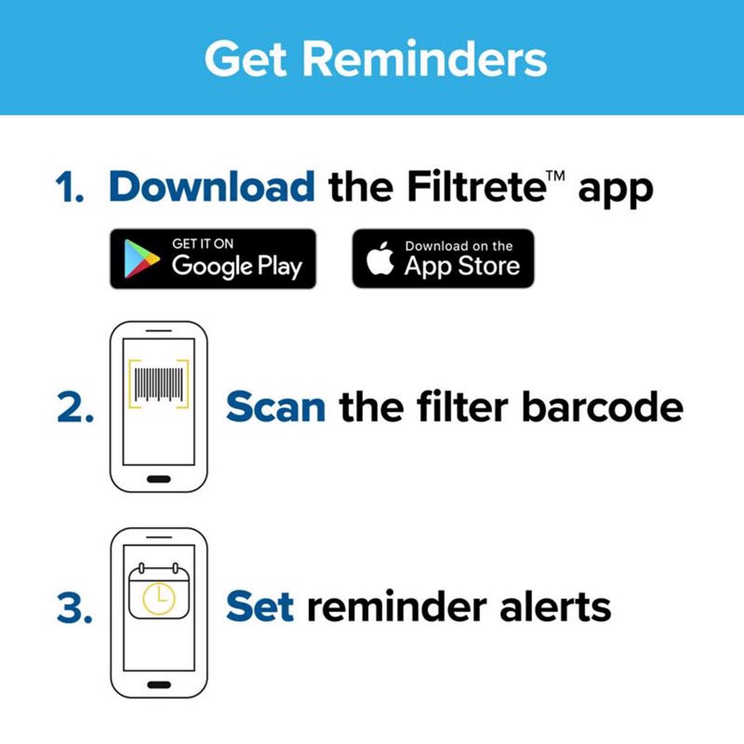 Get Reminders

1. Download the Filtrete™ app
   - GET IT ON Google Play
   - Download on the App Store

2. Scan the filter barcode

3. Set reminder alerts