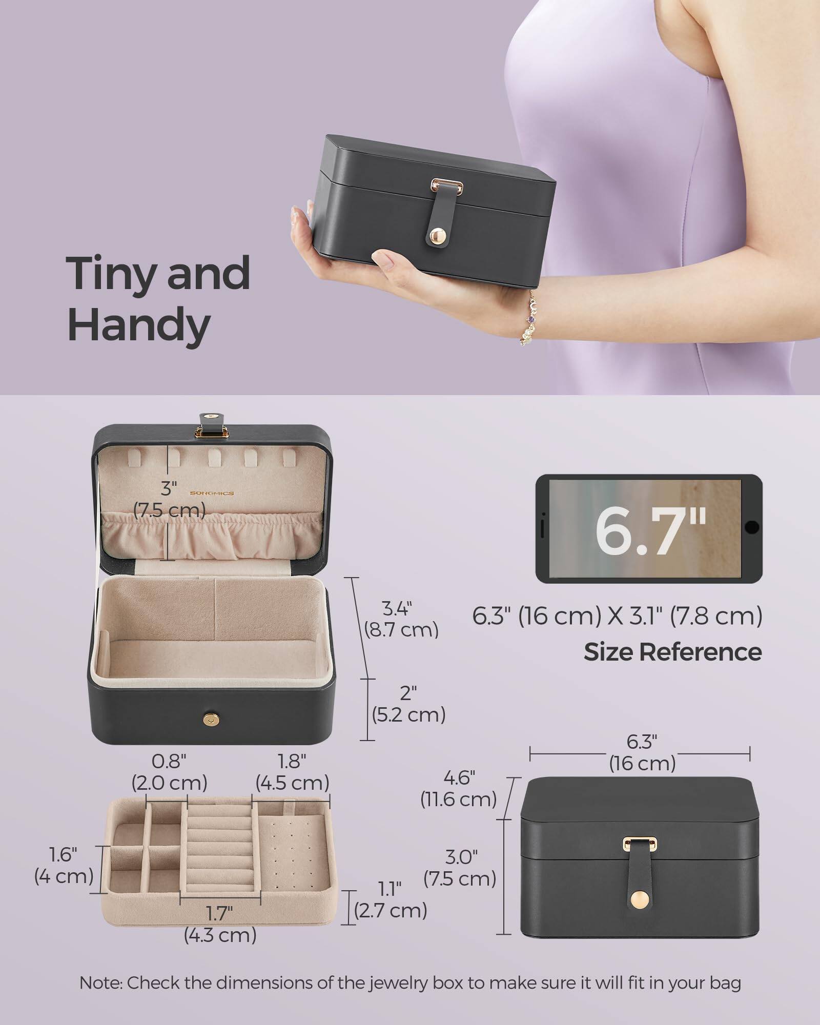 Tiny and Handy

6.7" (16 cm) x 3.1" (7.8 cm)

Size Reference

0.8" (2.0 cm) 1.8" (4.5 cm) 2" (5.2 cm) 4.6" (11.6 cm) 6.3" (16 cm) 1.6" (4 cm) 1.7" (4.3 cm) 3.0" (7.5 cm) 1.1" (2.7 cm)

Note: Check the dimensions of the jewelry box to make sure it will fit in your bag