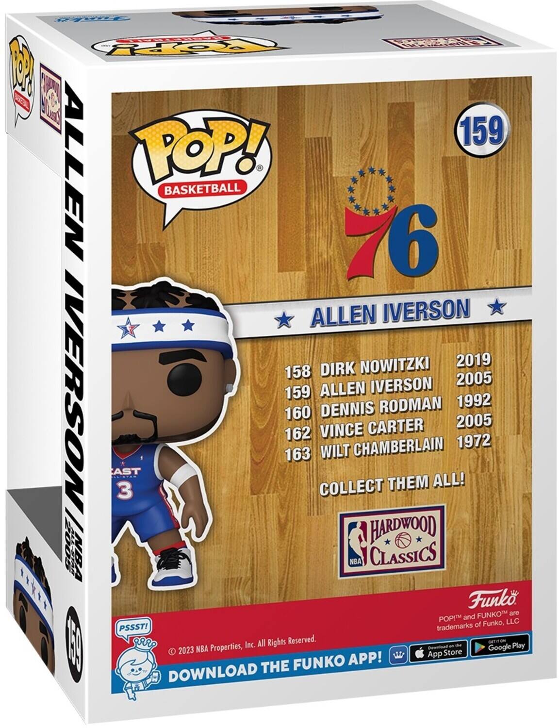 Backeritics  
TIVERSMOOD 1000  
159 ALLEN POP! BASKETBALL 1 6 ALLEN IVERSON NOWITZKI 2019 158 DIRK IVERSON 2005 159 ALLEN IVERSON RODMAN 1992 160 DENNIS CARTER 2005 162 VINCE CHAMBERLAIN 1972 163 WILT AST COLLECT THEM ALL! 3 2005 HARDWOOD NBA NBA CLASSICS ***** and Funko FUNKO are POP LLC PSSST! trademarks of Funko, Inc. All Rights Reserved. GETIT ON - the Play 2023 NBA Properties, Download Google App Store FUNKO APP! DOWNLOAD THE