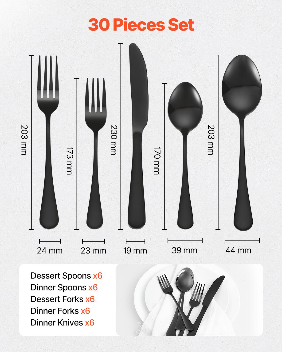 30 Pieces Set

- Dessert Spoons x6
- Dinner Spoons x6
- Dessert Forks x6
- Dinner Forks x6
- Dinner Knives x6

Dimensions:
- Dessert Spoons: 203 mm
- Dinner Spoons: 230 mm
- Dessert Forks: 173 mm
- Dinner Forks: 170 mm
- Dinner Knives: 203 mm

Widths:
- Dessert Spoons: 24 mm
- Dinner Spoons: 23 mm
- Dessert Forks: 19 mm
- Dinner Forks: 39 mm
- Dinner Knives: 44 mm