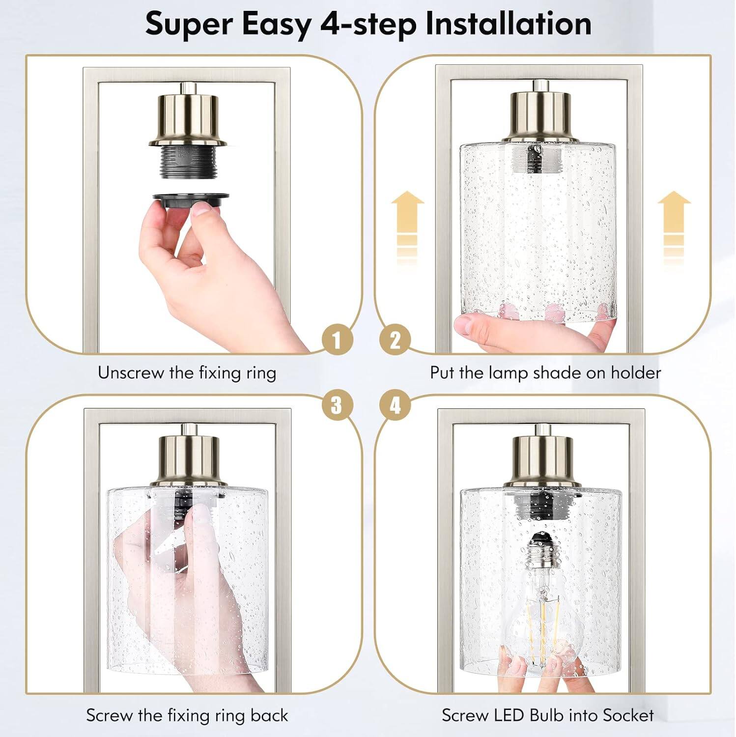 Super Easy 4-step Installation

1. Unscrew the fixing ring
2. Put the lamp shade on holder
3. Screw the fixing ring back
4. Screw LED Bulb into Socket