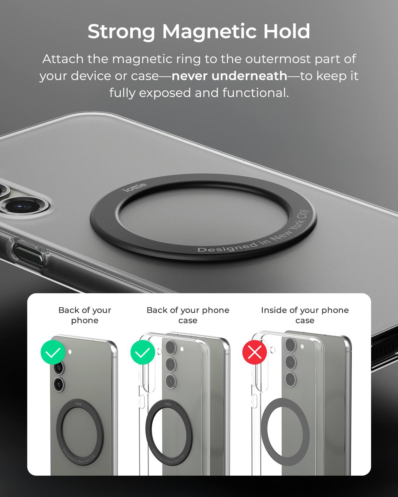 Strong Magnetic Hold

Attach the magnetic ring to the outermost part of your device or case—never underneath—to keep it fully exposed and functional.

Back of your phone
Back of your phone case
Inside of your phone case