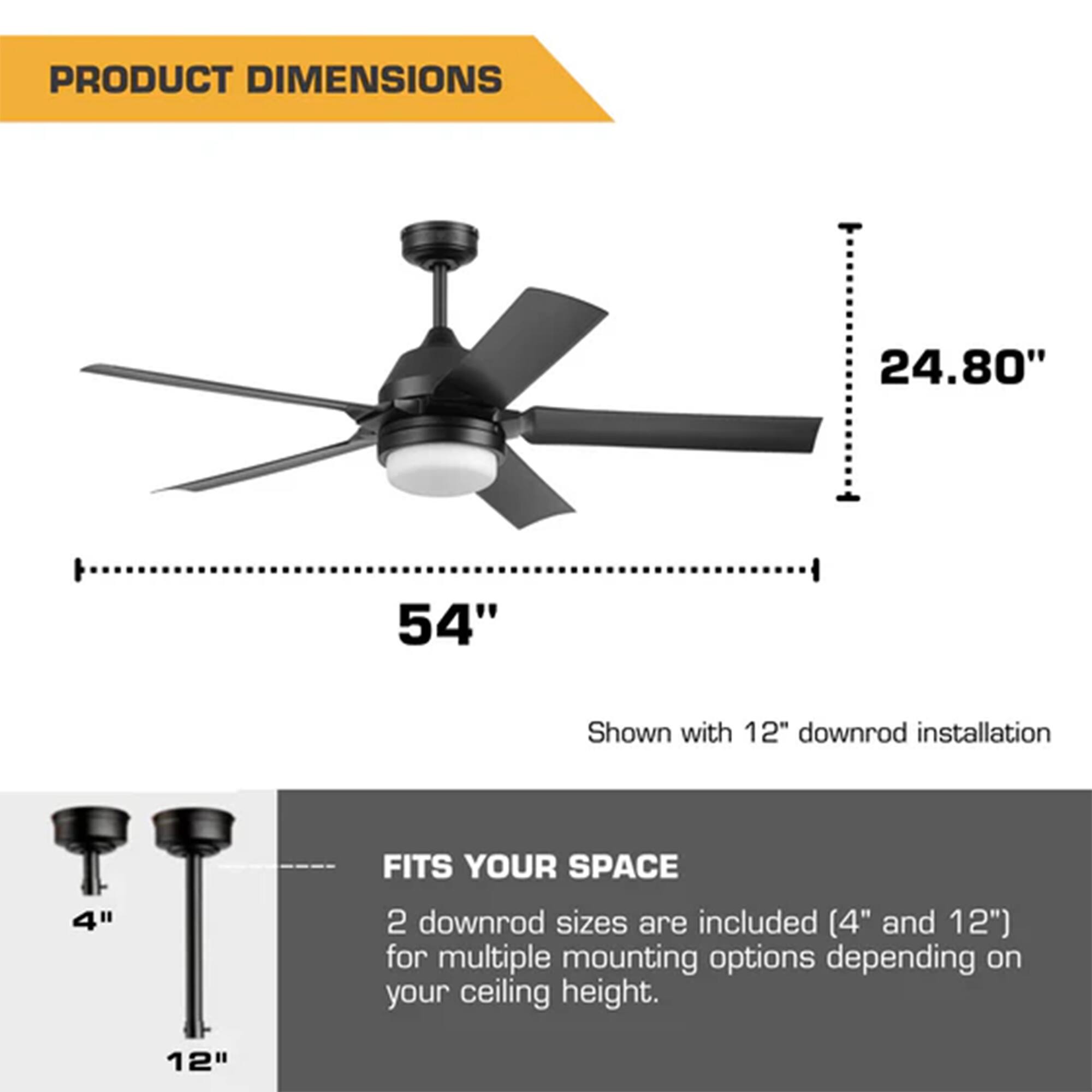 PRODUCT DIMENSIONS

24.80"  
54"  
Shown with 12" downrod installation

FITS YOUR SPACE

2 downrod sizes are included (4" and 12") for multiple mounting options depending on your ceiling height.