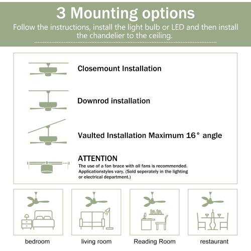 3 Mounting options

Follow the instructions, install the light bulb or LED and then install the chandelier to the ceiling.

- Closemount Installation
- Downrod installation
- Vaulted Installation Maximum 16° angle

ATTENTION
The use of a fan brace with all fans is recommended. Application styles vary. (Sold separately in the lighting or electrical department.)

- bedroom
- living room
- Reading Room
- restaurant