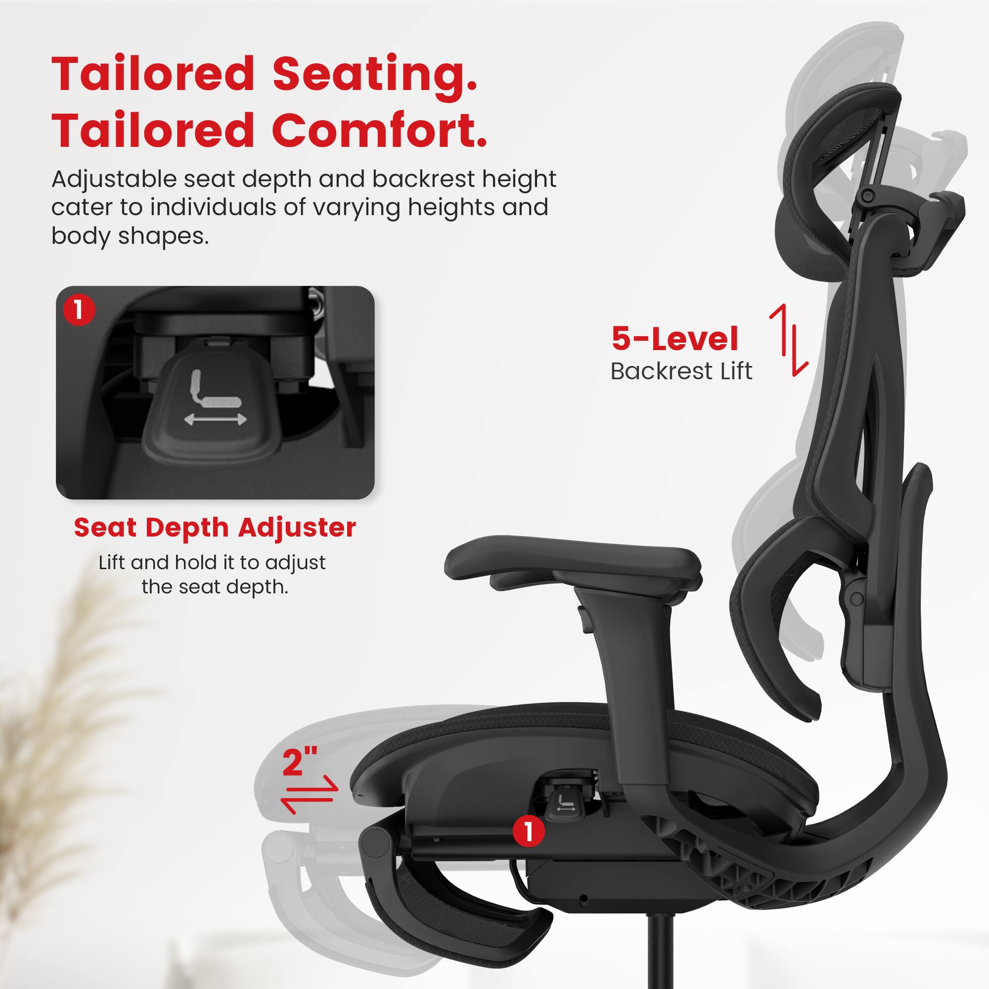 Tailored Seating, Tailored Comfort. Adjustable seat depth and backrest height cater to individuals of varying heights and body shapes. 1 5-Level Backrest Lift Seat Depth Adjuster Lift and hold it to adjust the seat depth. 2" 1.