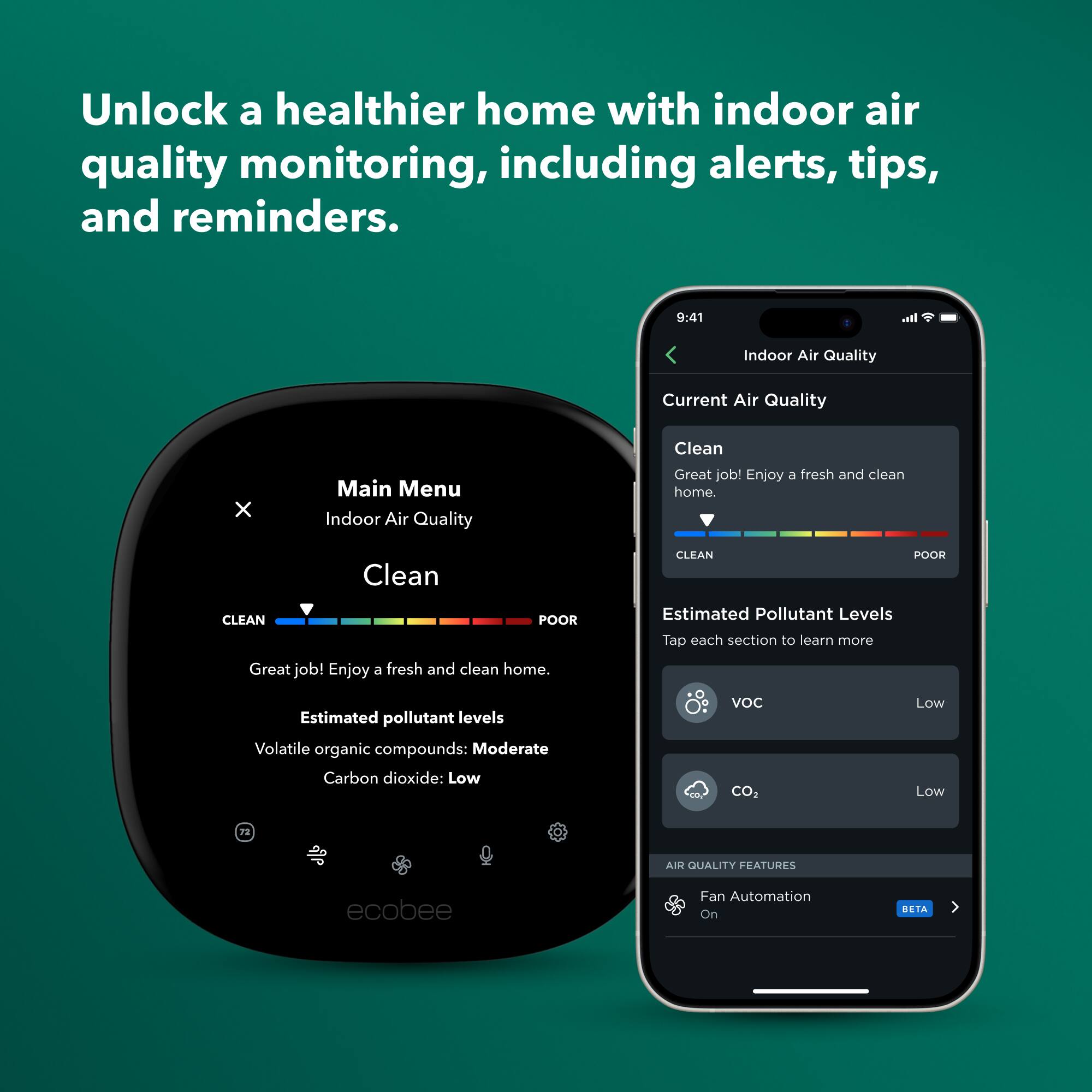 Unlock a healthier home with indoor air quality monitoring, including alerts, tips, and reminders.

Indoor Air Quality
Current Air Quality: Clean
Great job! Enjoy a fresh and clean home.

Estimated Pollutant Levels
Volatile organic compounds: Moderate
Carbon dioxide: Low

AIR QUALITY FEATURES
Fan Automation: On (BETA)