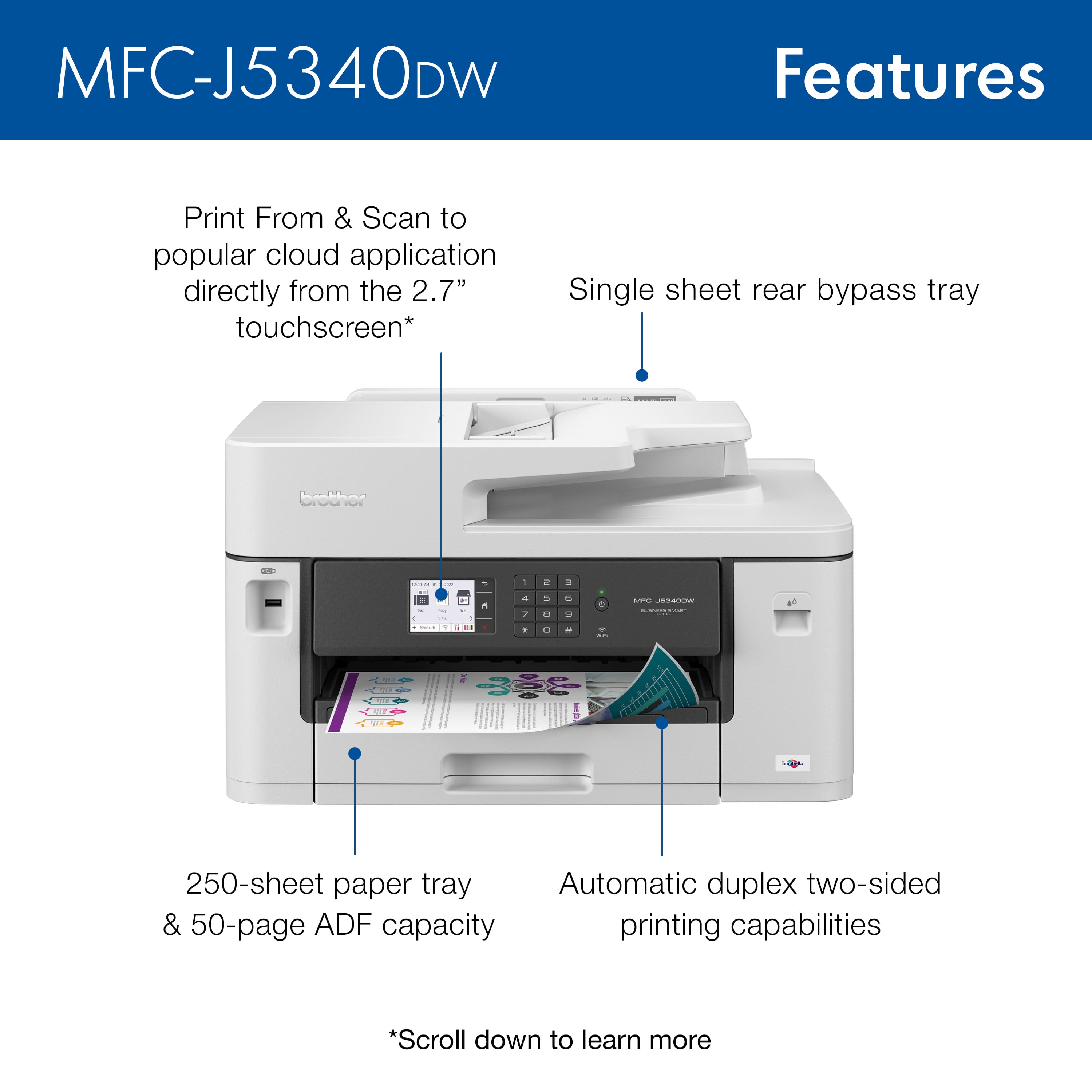 MFC-J5340DW Features:
* Print from and scan to popular cloud applications directly from the 2.7" touchscreen.
* Single sheet rear bypass tray.
* 250-sheet paper tray.
* Automatic duplex two-sided printing capabilities.
* 50-page 50 ADF capacity.
Brother MFC-J5340DW is a versatile and efficient printer that offers various features to enhance productivity and convenience. The touchscreen interface allows users to easily access and manage cloud-based applications, while the single sheet rear bypass tray provides added flexibility for handling different types of paper. The 250-sheet paper tray ensures ample capacity for printing, and the automatic duplex two-sided printing capabilities save time and resources. Additionally, the 50-page 50 ADF capacity enables users to print and scan a large volume of documents without needing to manually feed each page. Overall, the MFC-J5340DW is a reliable and feature-rich printer that caters to the diverse needs of modern office environments.