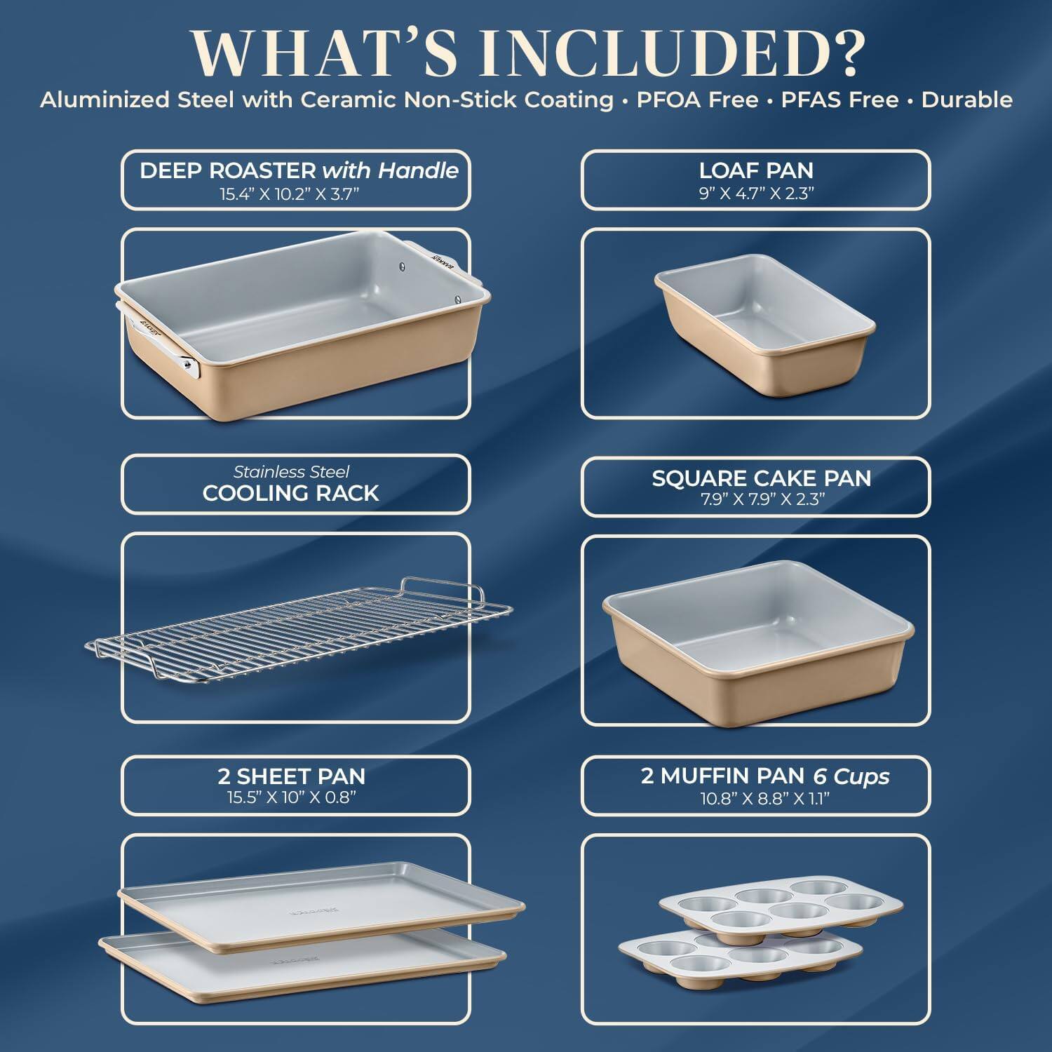 **WHAT'S INCLUDED?**

Aluminized Steel with Ceramic Non-Stick Coating • PFOA Free • PFAS Free • Durable

- **DEEP ROASTER with Handle**
  - 15.4" x 10.2" x 3.7"

- **LOAF PAN**
  - 9" x 4.7" x 2.3"

- **Stainless Steel COOLING RACK**

- **SQUARE CAKE PAN**
  - 7.9" x 7.9" x 2.3"

- **2 SHEET PAN**
  - 15.5" x 10" x 0.8"

- **2 MUFFIN PAN 6 Cups**
  - 10.8" x 8.8" x 1.1"