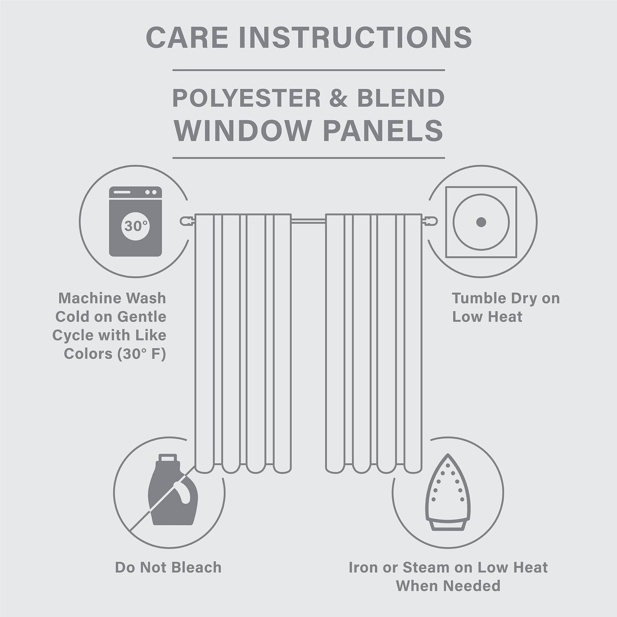 CARE INSTRUCTIONS  
POLYESTER & BLEND WINDOW PANELS  

- Machine Wash Cold on Gentle Cycle with Like Colors (30°F)  
- Tumble Dry on Low Heat  
- Do Not Bleach  
- Iron or Steam on Low Heat When Needed