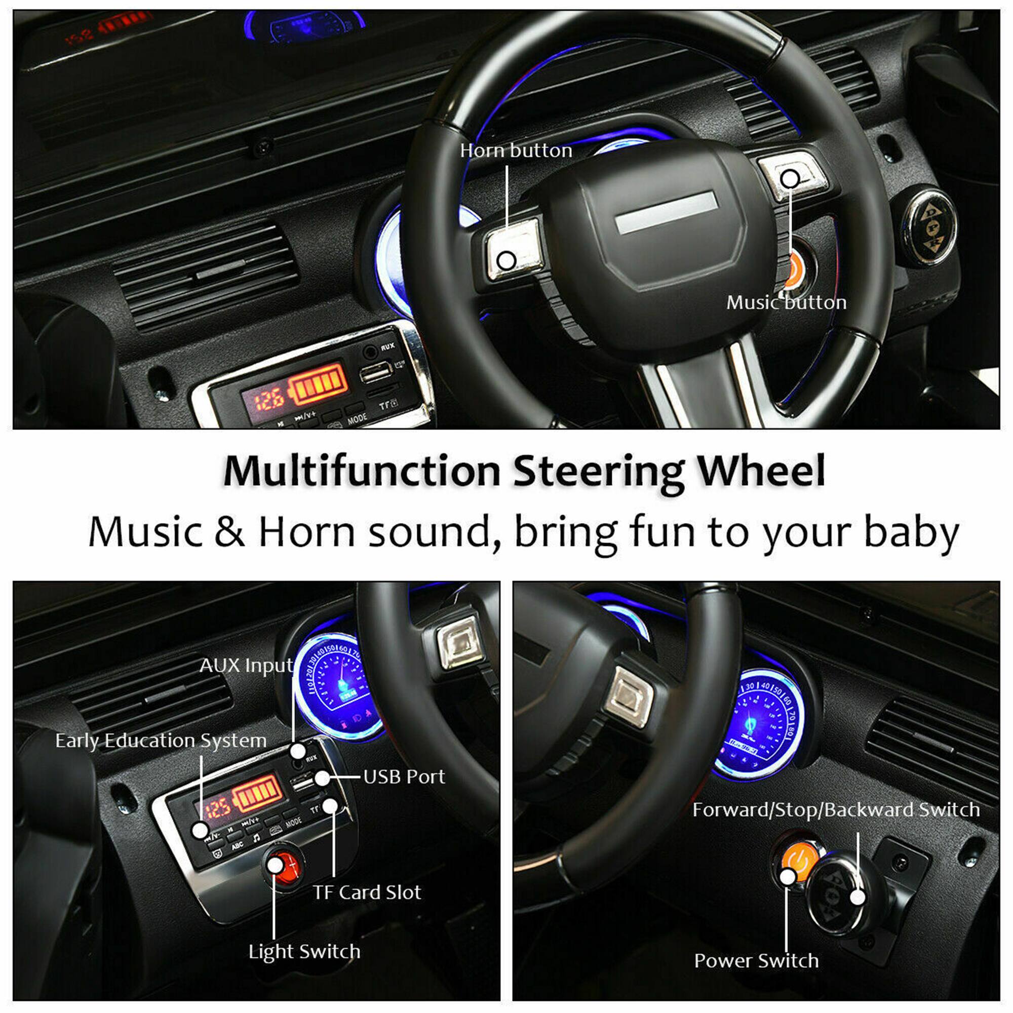 Multifunction Steering Wheel  
Music & Horn sound, bring fun to your baby  

- Horn button  
- Music button  
- AUX Input  
- Early Education System  
- USB Port  
- TF Card Slot  
- Light Switch  
- Forward/Stop/Backward Switch  
- Power Switch