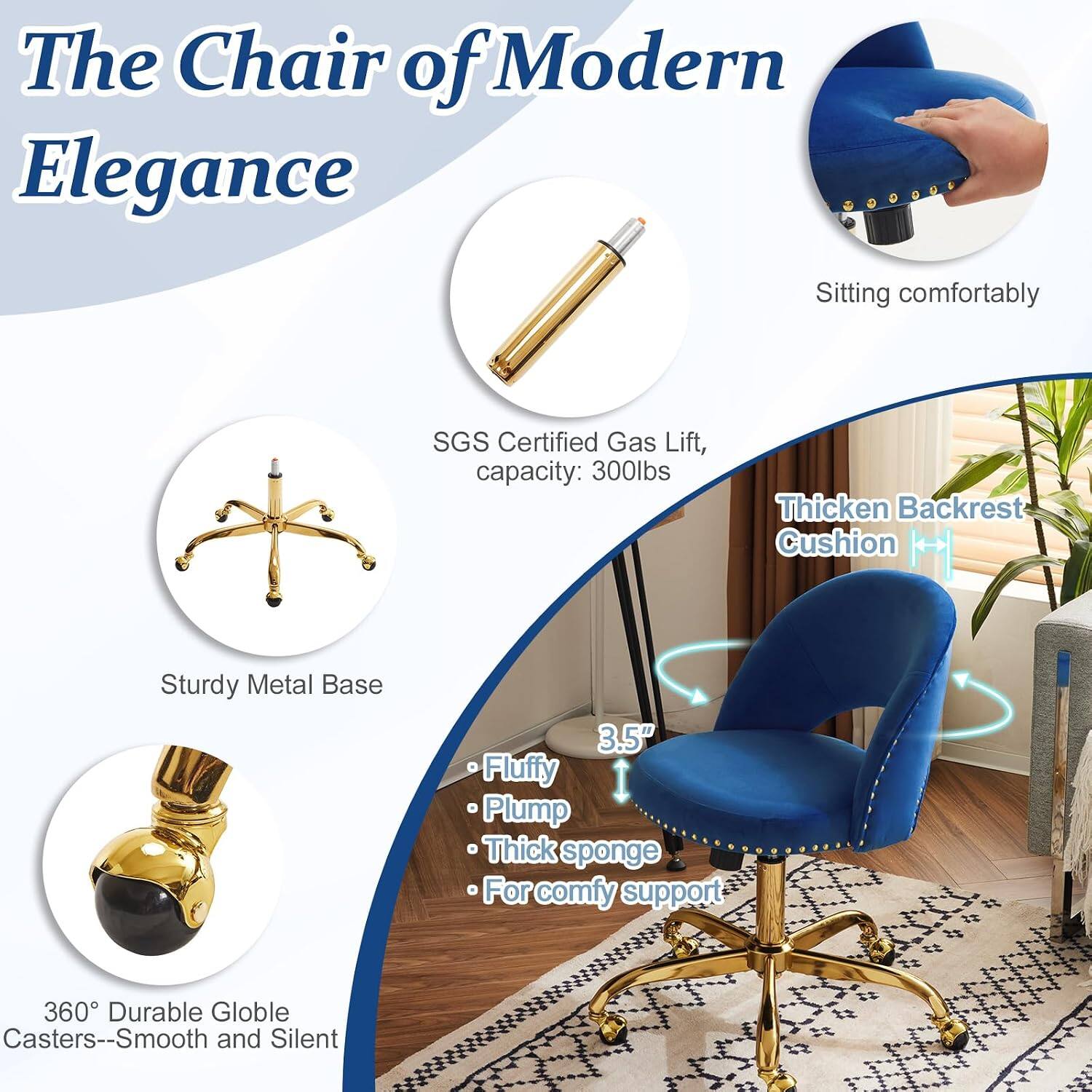 The Chair of Modern Elegance

- Sitting comfortably
- SGS Certified Gas Lift, capacity: 300lbs
- Sturdy Metal Base
- Thickened Backrest Cushion
- 3.5" Fluffy Plump Thick sponge
- For comfy support
- 360° Durable Globe Casters--Smooth and Silent