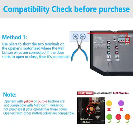 Compatibility Check before purchase
Method 1:
Use pliers to short the two terminals on the opener's motorhead where the wall button wires are connected. If the door starts to open or close, then it's compatible.
Note:
Openers with yellow or purple buttons are not compatible with Method 1. Please do not purchase if your opener has these colors. Openers with other button colors are compatible.
CRAFTSMAN CHAMBERLAIN LiftMaster
Yellow Learn Button