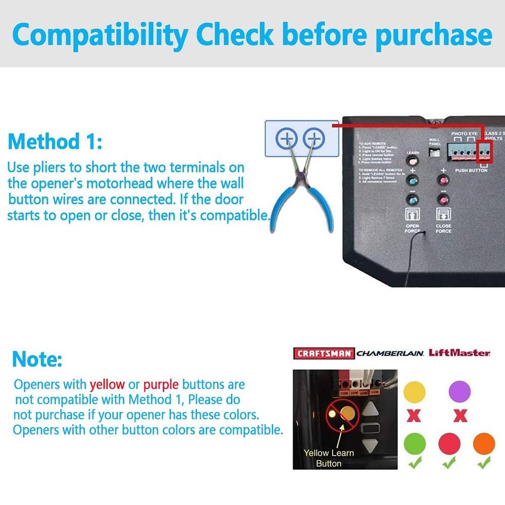 Compatibility Check before purchase

Method 1:
Use pliers to short the two terminals on the opener's motorhead where the wall button wires are connected. If the door starts to open or close, then it's compatible.

Note:
Openers with yellow or purple buttons are not compatible with Method 1. Please do not purchase if your opener has these colors. Openers with other button colors are compatible.

CRAFTSMAN CHAMBERLAIN LiftMaster

Yellow Learn Button