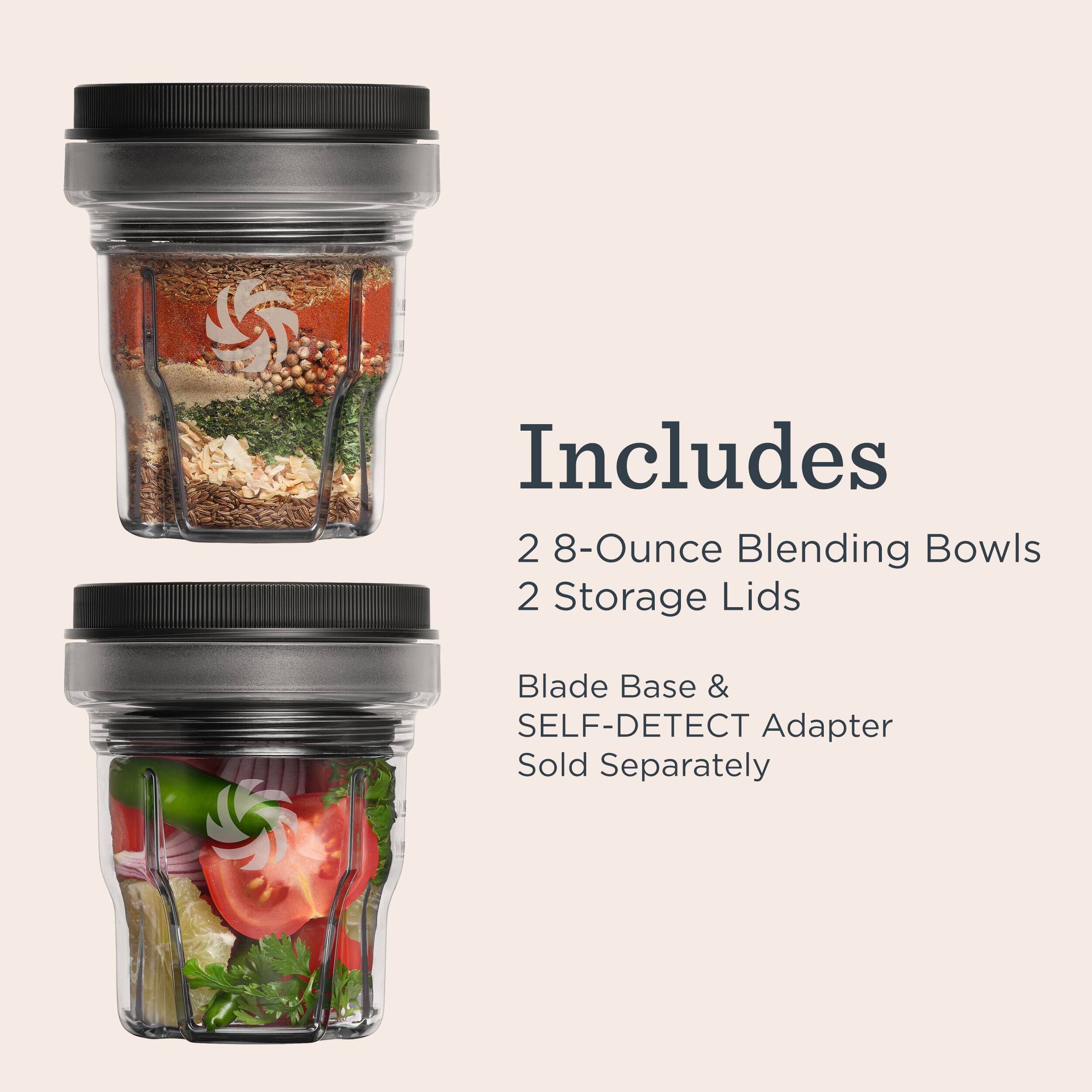 Includes 2 8-Ounce Blending Bowls 2 Storage Lids  
Blade Base & SELF-DETECT Adapter Sold Separately