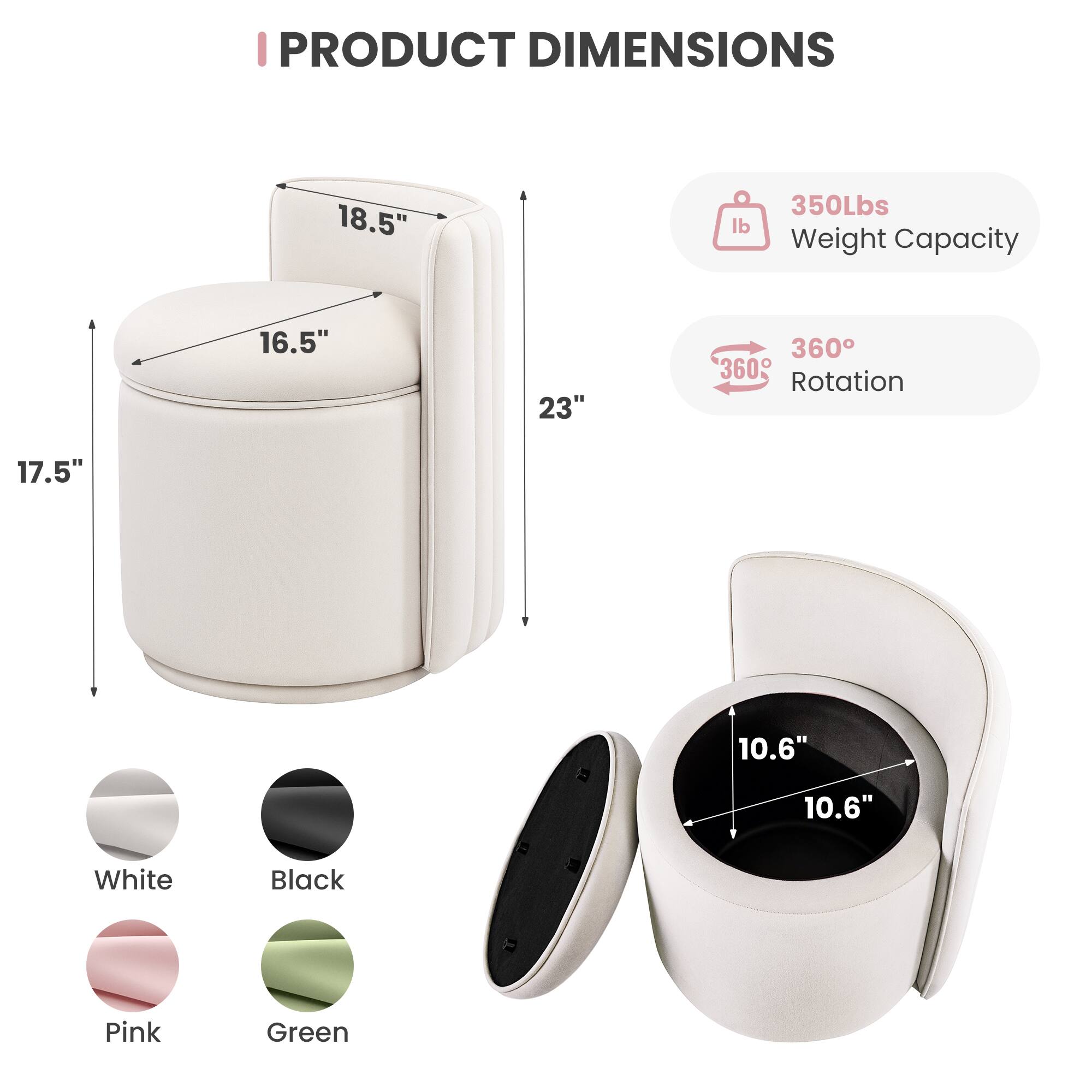 PRODUCT DIMENSIONS

- 18.5" 
- 16.5" 
- 23" 
- 17.5" 
- 10.6" 
- 10.6" 

350Lbs Weight Capacity

360° Rotation

Colors: White, Black, Pink, Green