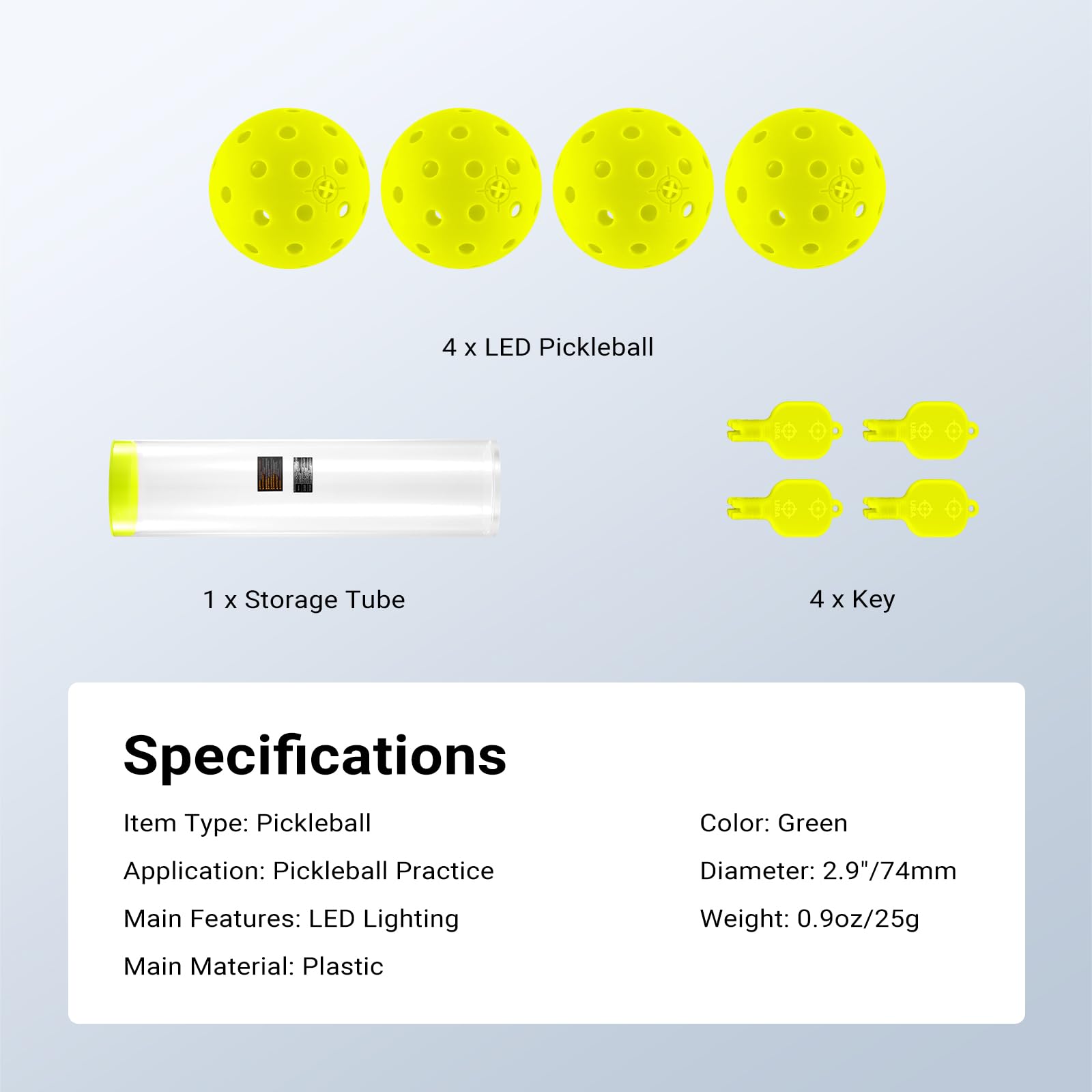 4 x LED Pickleball  
1 x Storage Tube  
4 x Key  

Specifications  
Item Type: Pickleball  
Application: Pickleball Practice  
Main Features: LED Lighting  
Main Material: Plastic  

Color: Green  
Diameter: 2.9"/74mm  
Weight: 0.9oz/25g