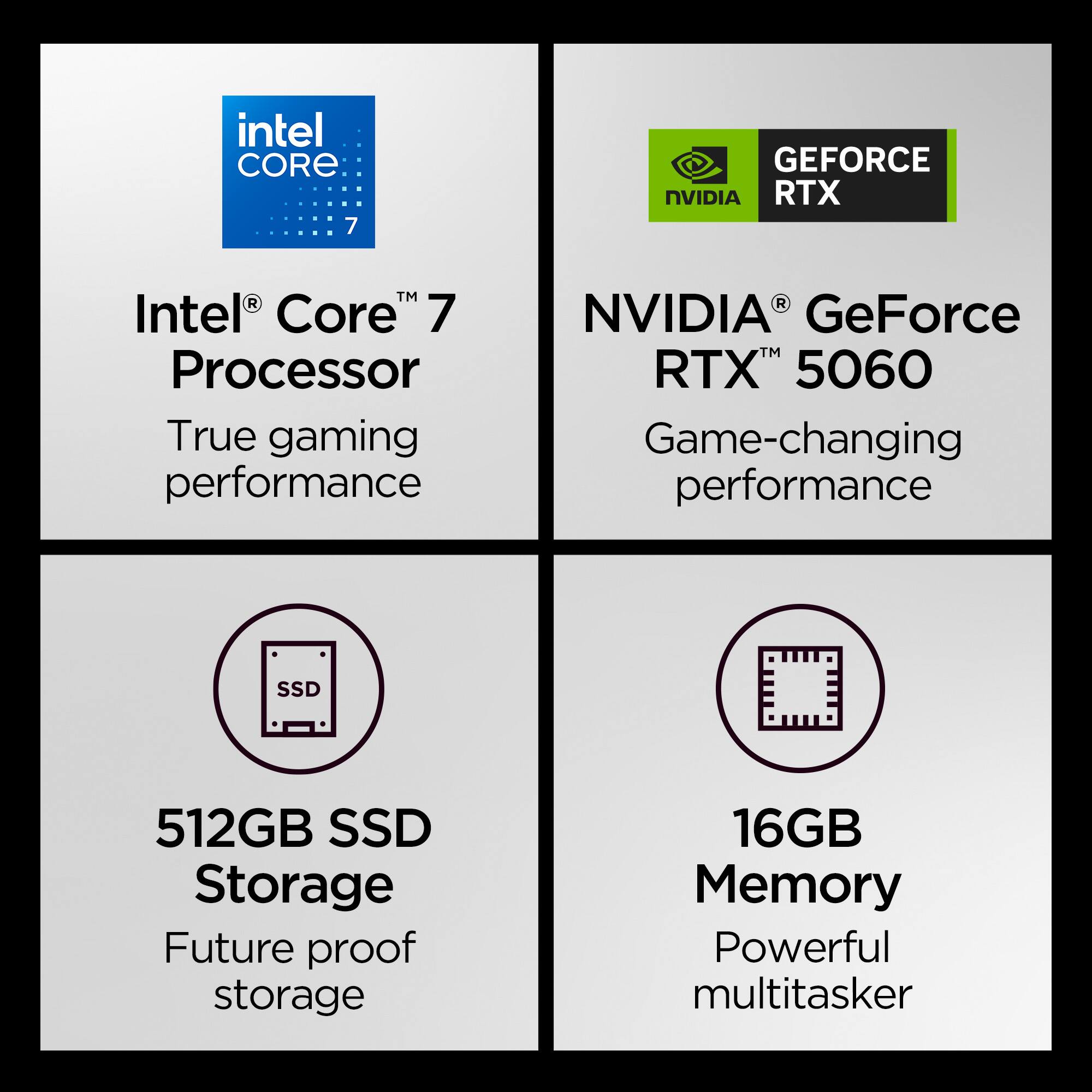 Intel® Core™ 7 Processor  
True gaming performance  

NVIDIA® GeForce RTX™ 5060  
Game-changing performance  

512GB SSD Storage  
Future proof storage  

16GB Memory  
Powerful multitasker